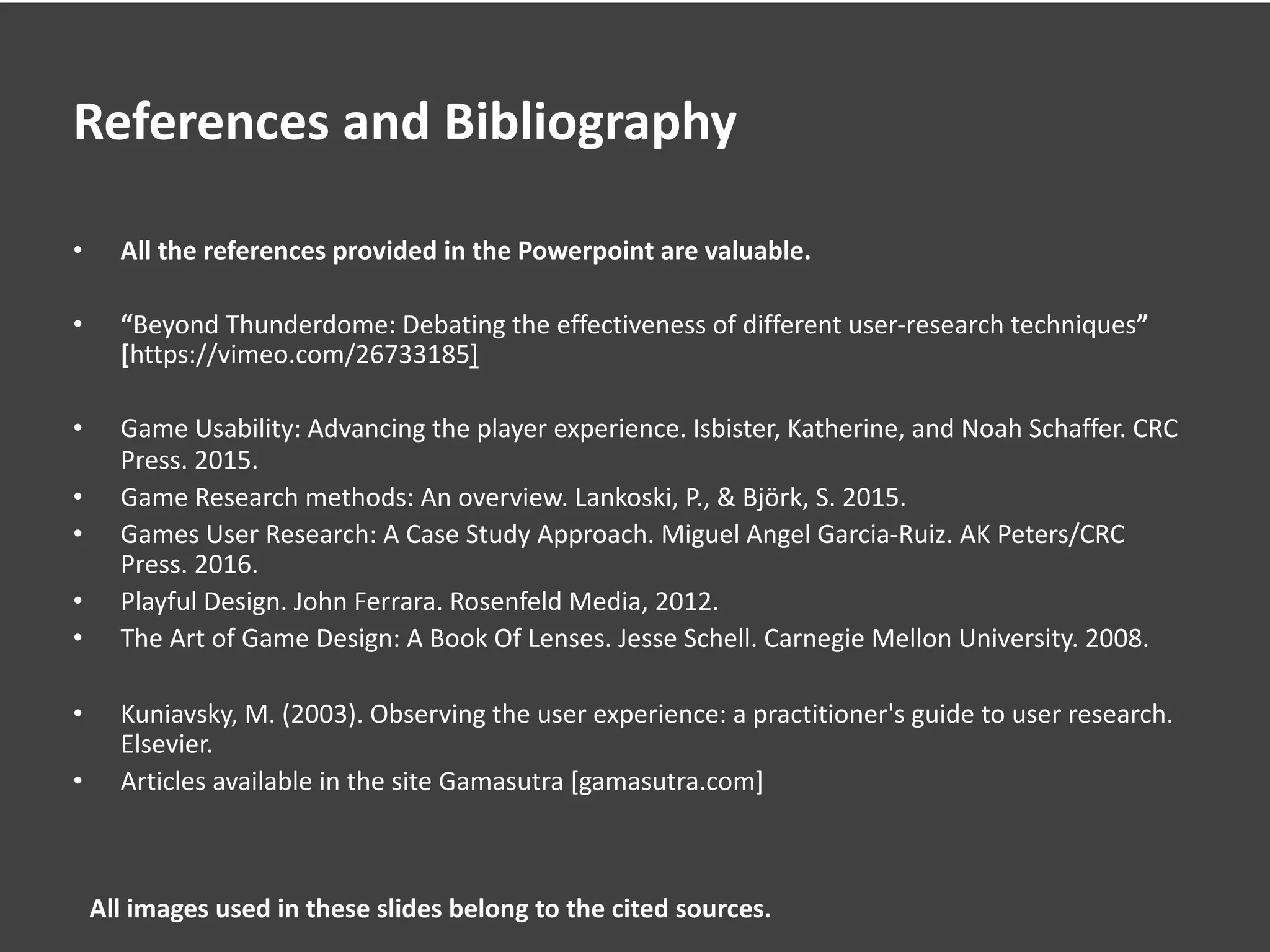 References and Bibliography
• All the references provided in the Powerpoint are valuable.
• “Beyond Thunderdome: Debating the effectiveness of different user-research techniques”
[https://vimeo.com/26733185]
• Game Usability: Advancing the player experience. Isbister, Katherine, and Noah Schaffer. CRC
Press. 2015.
• Game Research methods: An overview. Lankoski, P., & Björk, S. 2015.
• Games User Research: A Case Study Approach. Miguel Angel Garcia-Ruiz. AK Peters/CRC
Press. 2016.
• Playful Design. John Ferrara. Rosenfeld Media, 2012.
• The Art of Game Design: A Book Of Lenses. Jesse Schell. Carnegie Mellon University. 2008.
• Kuniavsky, M. (2003). Observing the user experience: a practitioner's guide to user research.
Elsevier.
• Articles available in the site Gamasutra [gamasutra.com]
All images used in these slides belong to the cited sources.
 