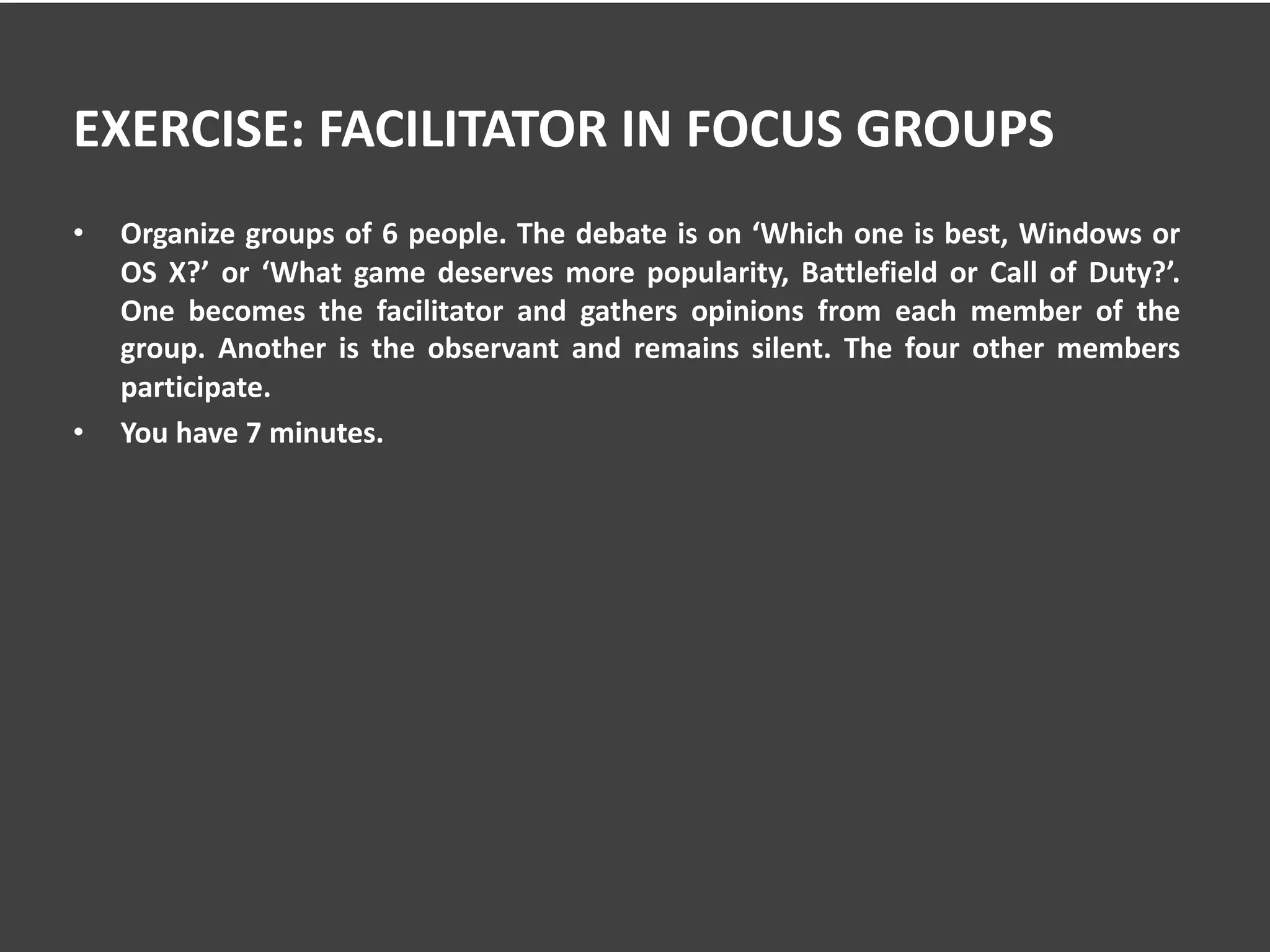 EXERCISE: FACILITATOR IN FOCUS GROUPS
• Organize groups of 6 people. The debate is on ‘Which one is best, Windows or
OS X?’ or ‘What game deserves more popularity, Battlefield or Call of Duty?’.
One becomes the facilitator and gathers opinions from each member of the
group. Another is the observant and remains silent. The four other members
participate.
• You have 7 minutes.
 