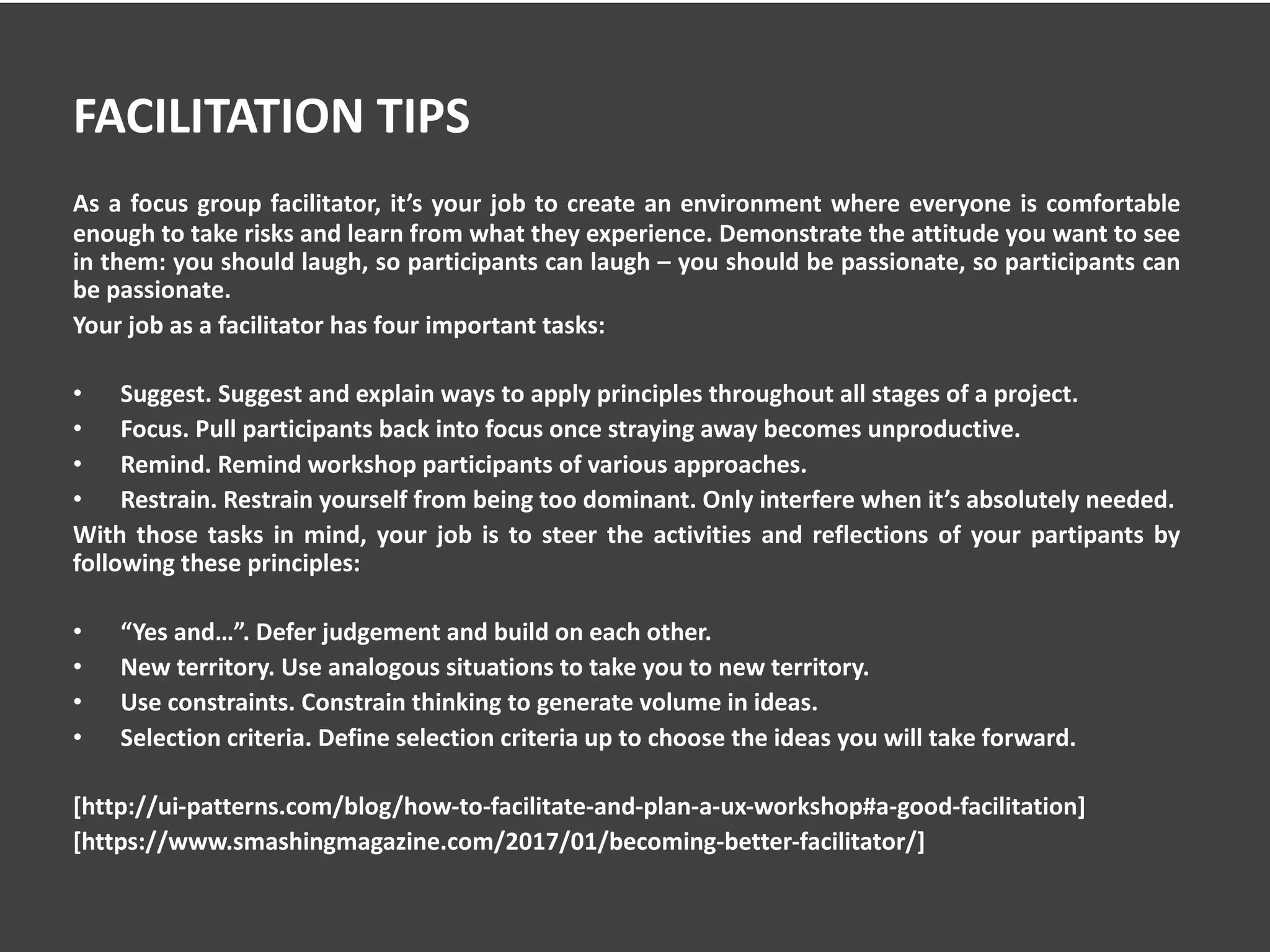 FACILITATION TIPS
As a focus group facilitator, it’s your job to create an environment where everyone is comfortable
enough to take risks and learn from what they experience. Demonstrate the attitude you want to see
in them: you should laugh, so participants can laugh – you should be passionate, so participants can
be passionate.
Your job as a facilitator has four important tasks:
• Suggest. Suggest and explain ways to apply principles throughout all stages of a project.
• Focus. Pull participants back into focus once straying away becomes unproductive.
• Remind. Remind workshop participants of various approaches.
• Restrain. Restrain yourself from being too dominant. Only interfere when it’s absolutely needed.
With those tasks in mind, your job is to steer the activities and reflections of your partipants by
following these principles:
• “Yes and…”. Defer judgement and build on each other.
• New territory. Use analogous situations to take you to new territory.
• Use constraints. Constrain thinking to generate volume in ideas.
• Selection criteria. Define selection criteria up to choose the ideas you will take forward.
[http://ui-patterns.com/blog/how-to-facilitate-and-plan-a-ux-workshop#a-good-facilitation]
[https://www.smashingmagazine.com/2017/01/becoming-better-facilitator/]
 