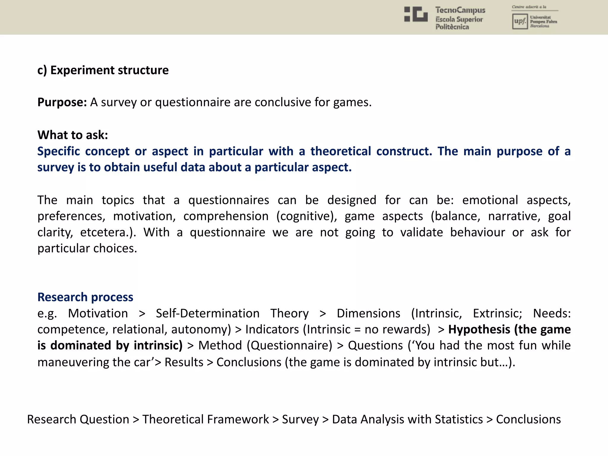 c) Experiment structure
Purpose: A survey or questionnaire are conclusive for games.
What to ask:
Specific concept or aspect in particular with a theoretical construct. The main purpose of a
survey is to obtain useful data about a particular aspect.
The main topics that a questionnaires can be designed for can be: emotional aspects,
preferences, motivation, comprehension (cognitive), game aspects (balance, narrative, goal
clarity, etcetera.). With a questionnaire we are not going to validate behaviour or ask for
particular choices.
Research process
e.g. Motivation > Self-Determination Theory > Dimensions (Intrinsic, Extrinsic; Needs:
competence, relational, autonomy) > Indicators (Intrinsic = no rewards) > Hypothesis (the game
is dominated by intrinsic) > Method (Questionnaire) > Questions (‘You had the most fun while
maneuvering the car’> Results > Conclusions (the game is dominated by intrinsic but…).
Research Question > Theoretical Framework > Survey > Data Analysis with Statistics > Conclusions
 