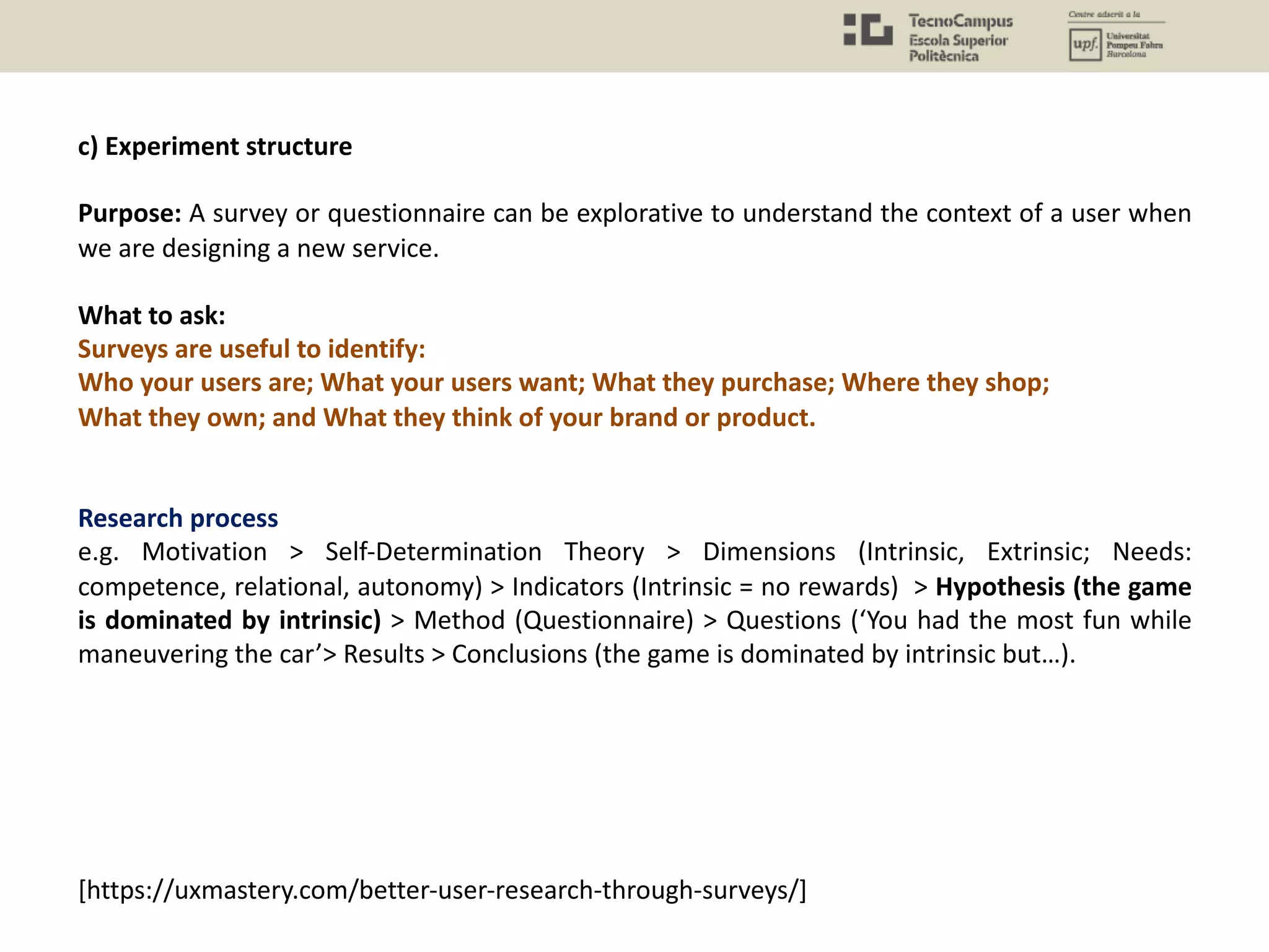 c) Experiment structure
Purpose: A survey or questionnaire can be explorative to understand the context of a user when
we are designing a new service.
What to ask:
Surveys are useful to identify:
Who your users are; What your users want; What they purchase; Where they shop;
What they own; and What they think of your brand or product.
Research process
e.g. Motivation > Self-Determination Theory > Dimensions (Intrinsic, Extrinsic; Needs:
competence, relational, autonomy) > Indicators (Intrinsic = no rewards) > Hypothesis (the game
is dominated by intrinsic) > Method (Questionnaire) > Questions (‘You had the most fun while
maneuvering the car’> Results > Conclusions (the game is dominated by intrinsic but…).
[https://uxmastery.com/better-user-research-through-surveys/]
 