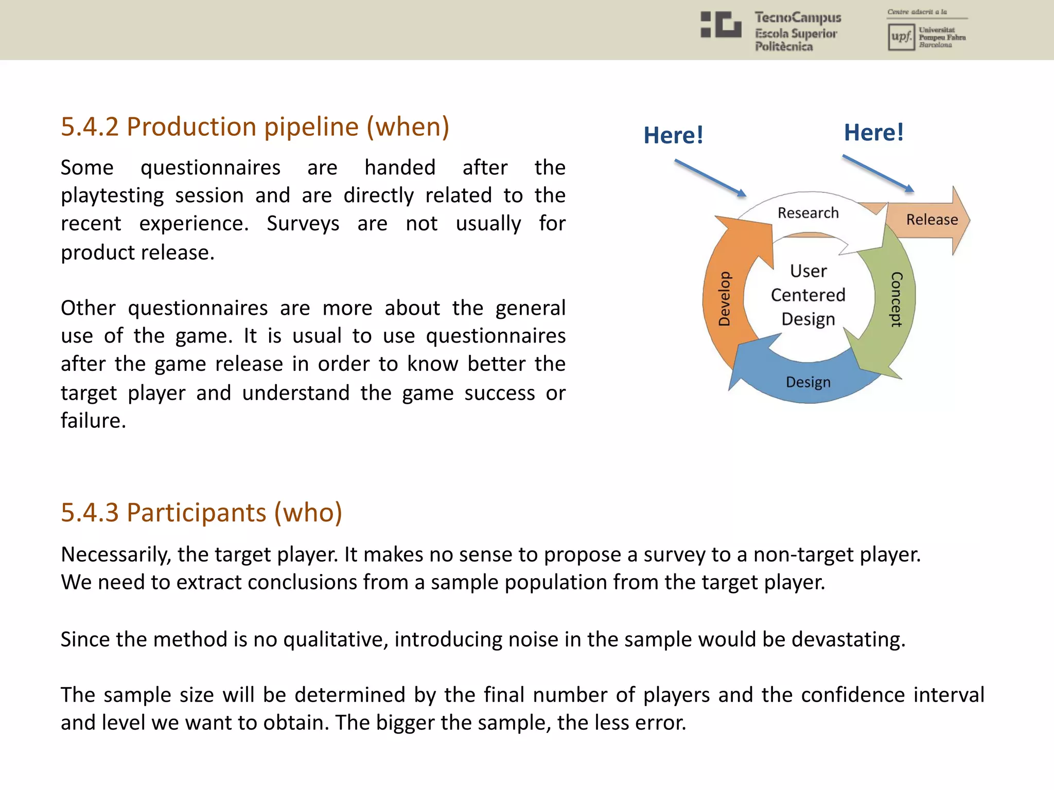 Necessarily, the target player. It makes no sense to propose a survey to a non-target player.
We need to extract conclusions from a sample population from the target player.
Since the method is no qualitative, introducing noise in the sample would be devastating.
The sample size will be determined by the final number of players and the confidence interval
and level we want to obtain. The bigger the sample, the less error.
5.4.2 Production pipeline (when) Here! Here!
Some questionnaires are handed after the
playtesting session and are directly related to the
recent experience. Surveys are not usually for
product release.
Other questionnaires are more about the general
use of the game. It is usual to use questionnaires
after the game release in order to know better the
target player and understand the game success or
failure.
5.4.3 Participants (who)
 