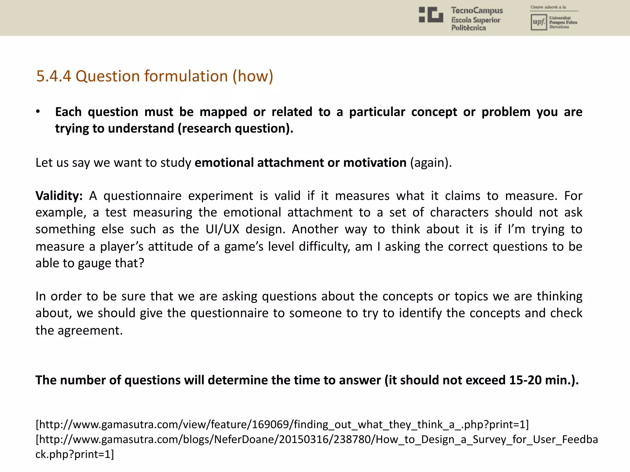 5.4.4 Question formulation (how)
• Each question must be mapped or related to a particular concept or problem you are
trying to understand (research question).
Let us say we want to study emotional attachment or motivation (again).
Validity: A questionnaire experiment is valid if it measures what it claims to measure. For
example, a test measuring the emotional attachment to a set of characters should not ask
something else such as the UI/UX design. Another way to think about it is if I’m trying to
measure a player’s attitude of a game’s level difficulty, am I asking the correct questions to be
able to gauge that?
In order to be sure that we are asking questions about the concepts or topics we are thinking
about, we should give the questionnaire to someone to try to identify the concepts and check
the agreement.
The number of questions will determine the time to answer (it should not exceed 15-20 min.).
[http://www.gamasutra.com/view/feature/169069/finding_out_what_they_think_a_.php?print=1]
[http://www.gamasutra.com/blogs/NeferDoane/20150316/238780/How_to_Design_a_Survey_for_User_Feedba
ck.php?print=1]
 