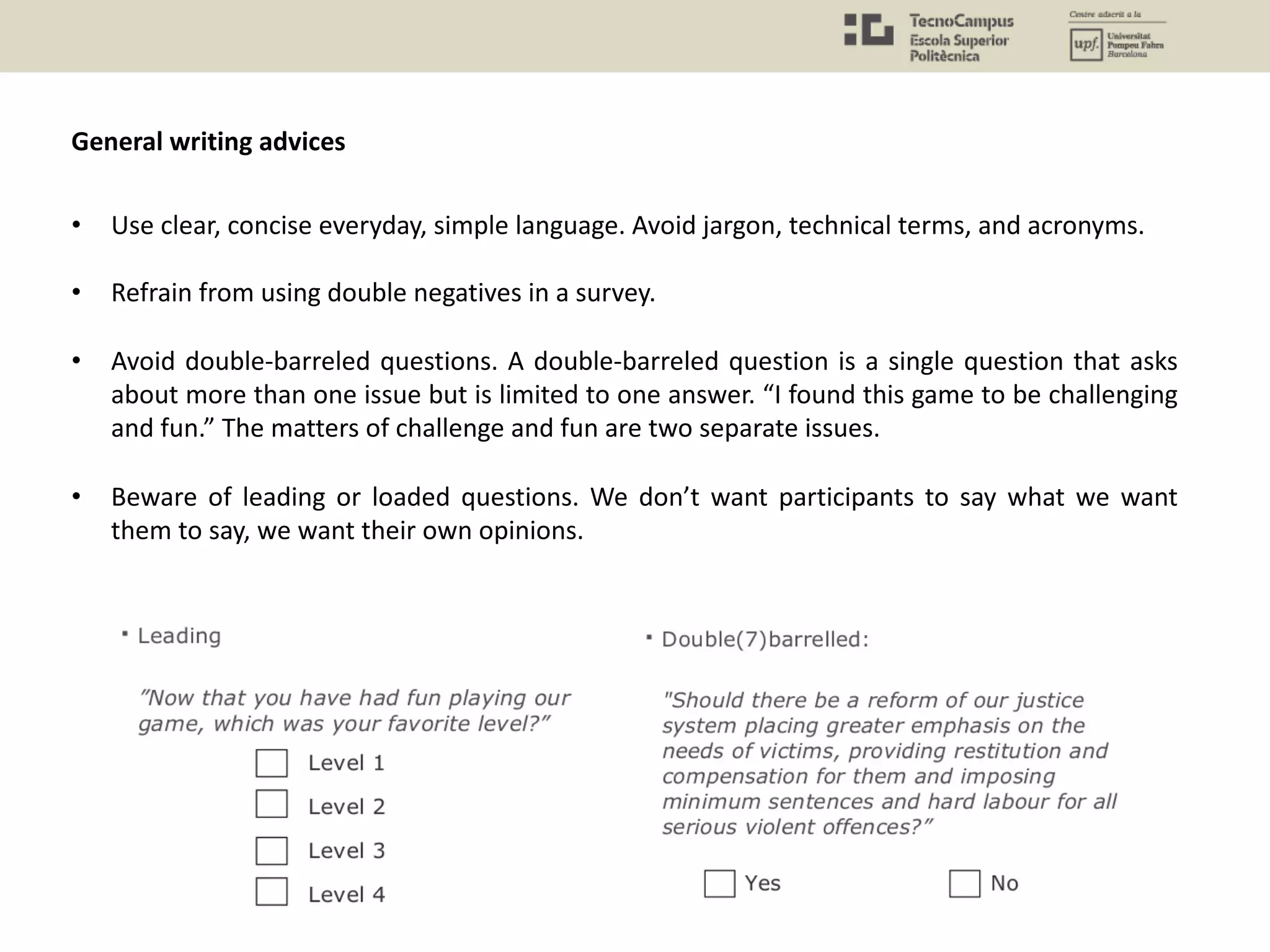General writing advices
• Use clear, concise everyday, simple language. Avoid jargon, technical terms, and acronyms.
• Refrain from using double negatives in a survey.
• Avoid double-barreled questions. A double-barreled question is a single question that asks
about more than one issue but is limited to one answer. “I found this game to be challenging
and fun.” The matters of challenge and fun are two separate issues.
• Beware of leading or loaded questions. We don’t want participants to say what we want
them to say, we want their own opinions.
 