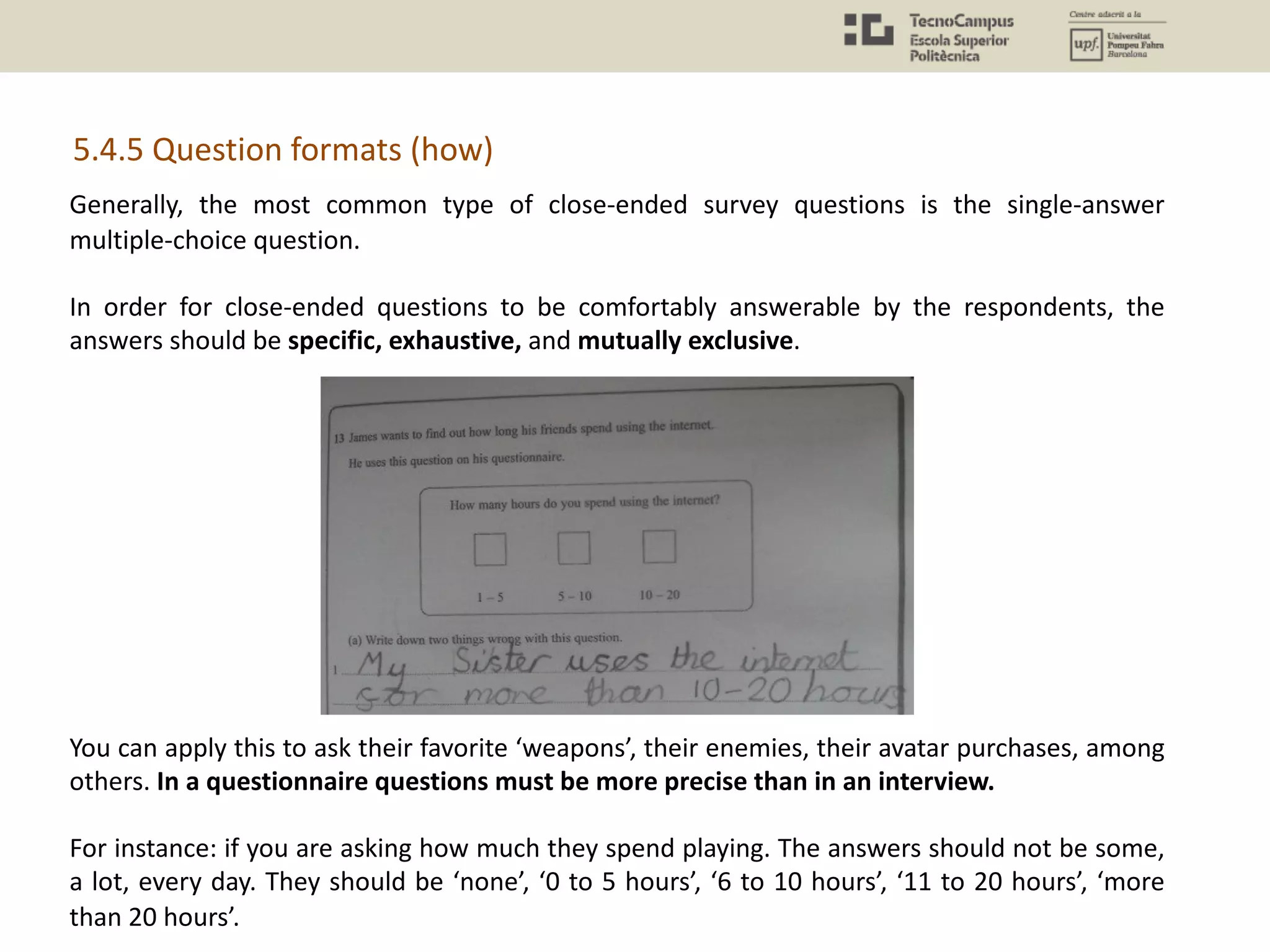 Generally, the most common type of close-ended survey questions is the single-answer
multiple-choice question.
In order for close-ended questions to be comfortably answerable by the respondents, the
answers should be specific, exhaustive, and mutually exclusive.
You can apply this to ask their favorite ‘weapons’, their enemies, their avatar purchases, among
others. In a questionnaire questions must be more precise than in an interview.
For instance: if you are asking how much they spend playing. The answers should not be some,
a lot, every day. They should be ‘none’, ‘0 to 5 hours’, ‘6 to 10 hours’, ‘11 to 20 hours’, ‘more
than 20 hours’.
5.4.5 Question formats (how)
 