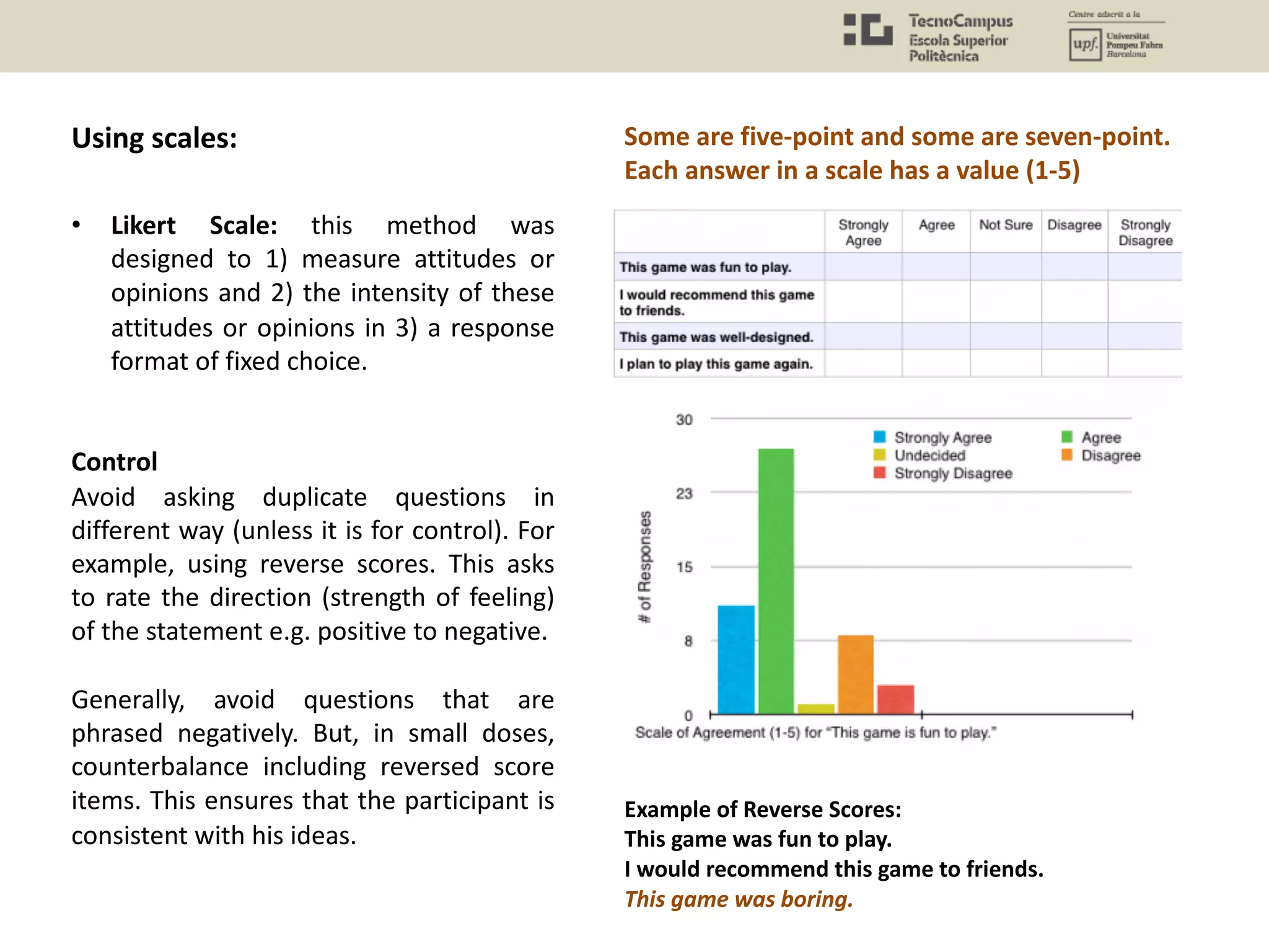 • Likert Scale: this method was
designed to 1) measure attitudes or
opinions and 2) the intensity of these
attitudes or opinions in 3) a response
format of fixed choice.
Control
Avoid asking duplicate questions in
different way (unless it is for control). For
example, using reverse scores. This asks
to rate the direction (strength of feeling)
of the statement e.g. positive to negative.
Generally, avoid questions that are
phrased negatively. But, in small doses,
counterbalance including reversed score
items. This ensures that the participant is
consistent with his ideas.
Some are five-point and some are seven-point.
Each answer in a scale has a value (1-5)
Example of Reverse Scores:
This game was fun to play.
I would recommend this game to friends.
This game was boring.
Using scales:
 