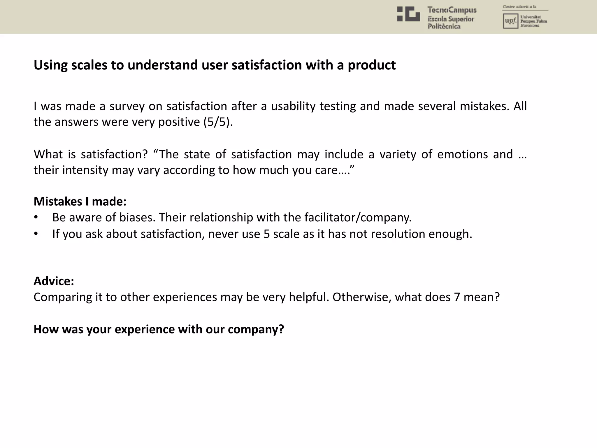 I was made a survey on satisfaction after a usability testing and made several mistakes. All
the answers were very positive (5/5).
What is satisfaction? “The state of satisfaction may include a variety of emotions and …
their intensity may vary according to how much you care….”
Mistakes I made:
• Be aware of biases. Their relationship with the facilitator/company.
• If you ask about satisfaction, never use 5 scale as it has not resolution enough.
Advice:
Comparing it to other experiences may be very helpful. Otherwise, what does 7 mean?
How was your experience with our company?
Using scales to understand user satisfaction with a product
 