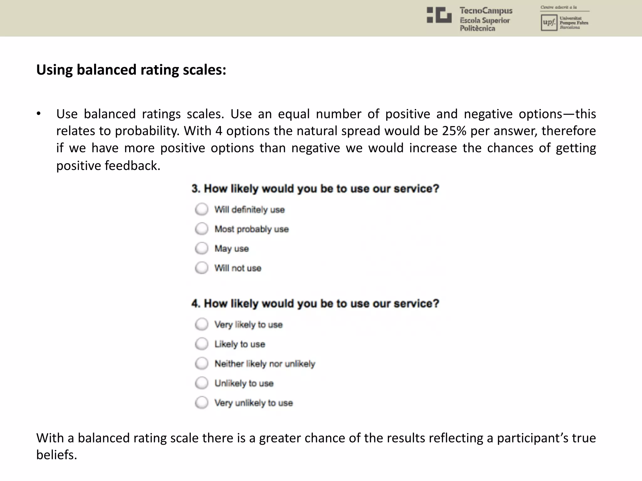 • Use balanced ratings scales. Use an equal number of positive and negative options—this
relates to probability. With 4 options the natural spread would be 25% per answer, therefore
if we have more positive options than negative we would increase the chances of getting
positive feedback.
Using balanced rating scales:
With a balanced rating scale there is a greater chance of the results reflecting a participant’s true
beliefs.
 