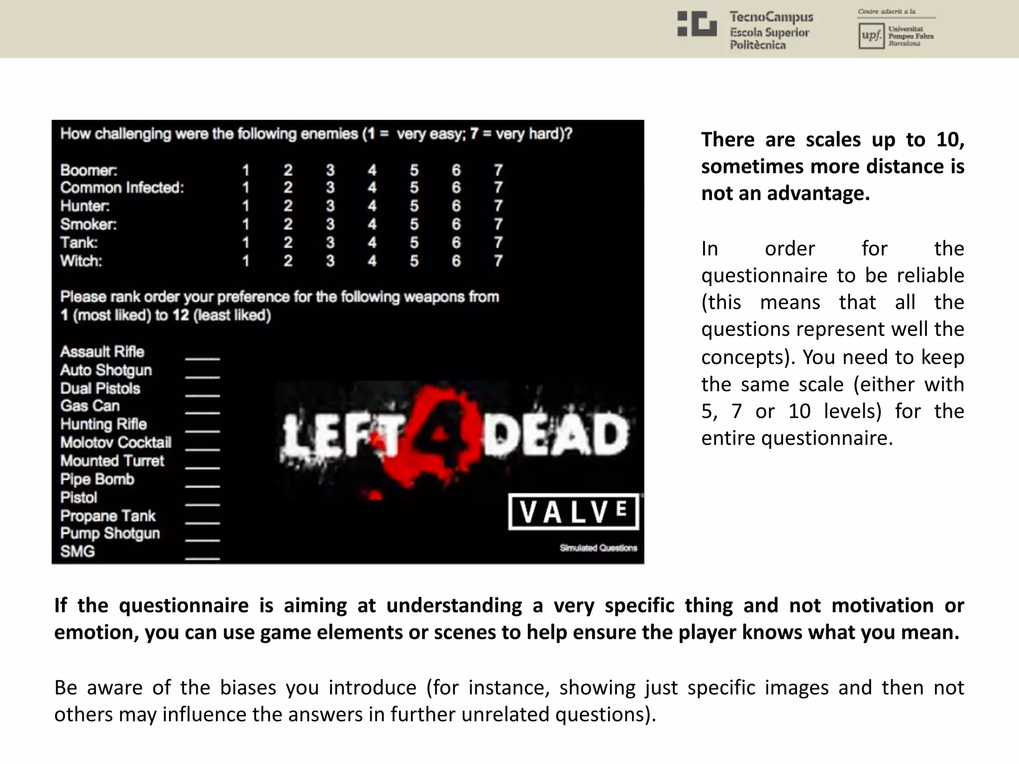 If the questionnaire is aiming at understanding a very specific thing and not motivation or
emotion, you can use game elements or scenes to help ensure the player knows what you mean.
Be aware of the biases you introduce (for instance, showing just specific images and then not
others may influence the answers in further unrelated questions).
There are scales up to 10,
sometimes more distance is
not an advantage.
In order for the
questionnaire to be reliable
(this means that all the
questions represent well the
concepts). You need to keep
the same scale (either with
5, 7 or 10 levels) for the
entire questionnaire.
 