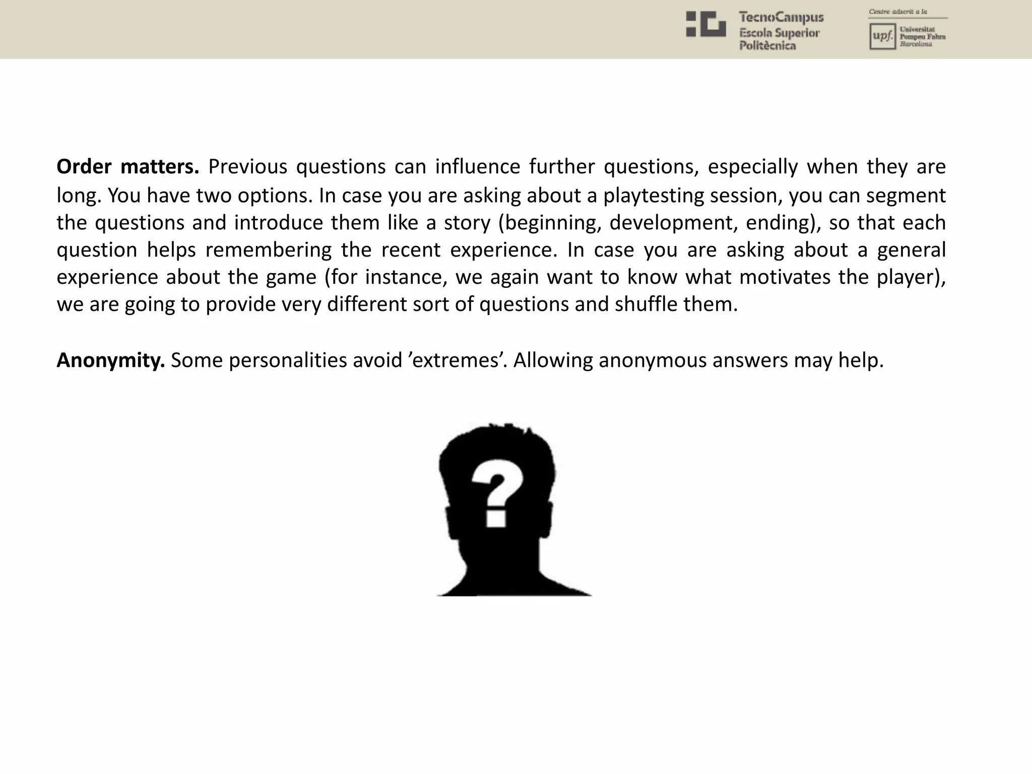 Order matters. Previous questions can influence further questions, especially when they are
long. You have two options. In case you are asking about a playtesting session, you can segment
the questions and introduce them like a story (beginning, development, ending), so that each
question helps remembering the recent experience. In case you are asking about a general
experience about the game (for instance, we again want to know what motivates the player),
we are going to provide very different sort of questions and shuffle them.
Anonymity. Some personalities avoid ’extremes’. Allowing anonymous answers may help.
 