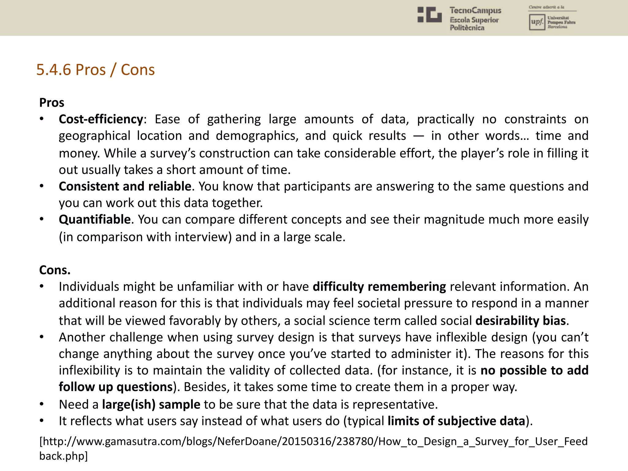 5.4.6 Pros / Cons
Pros
• Cost-efficiency: Ease of gathering large amounts of data, practically no constraints on
geographical location and demographics, and quick results — in other words… time and
money. While a survey’s construction can take considerable effort, the player’s role in filling it
out usually takes a short amount of time.
• Consistent and reliable. You know that participants are answering to the same questions and
you can work out this data together.
• Quantifiable. You can compare different concepts and see their magnitude much more easily
(in comparison with interview) and in a large scale.
Cons.
• Individuals might be unfamiliar with or have difficulty remembering relevant information. An
additional reason for this is that individuals may feel societal pressure to respond in a manner
that will be viewed favorably by others, a social science term called social desirability bias.
• Another challenge when using survey design is that surveys have inflexible design (you can’t
change anything about the survey once you’ve started to administer it). The reasons for this
inflexibility is to maintain the validity of collected data. (for instance, it is no possible to add
follow up questions). Besides, it takes some time to create them in a proper way.
• Need a large(ish) sample to be sure that the data is representative.
• It reflects what users say instead of what users do (typical limits of subjective data).
[http://www.gamasutra.com/blogs/NeferDoane/20150316/238780/How_to_Design_a_Survey_for_User_Feed
back.php]
 
