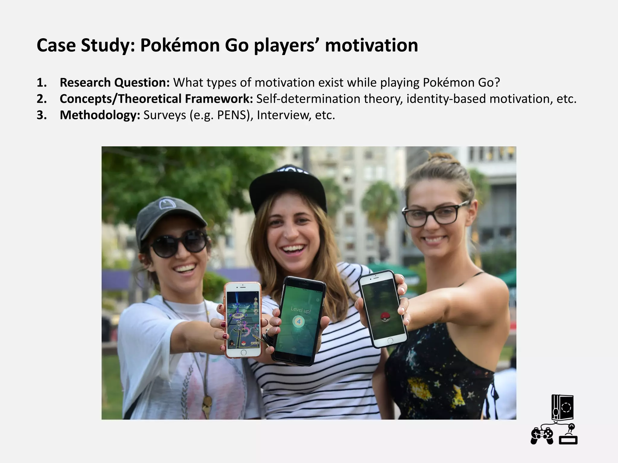 Case Study: Pokémon Go players’ motivation
1. Research Question: What types of motivation exist while playing Pokémon Go?
2. Concepts/Theoretical Framework: Self-determination theory, identity-based motivation, etc.
3. Methodology: Surveys (e.g. PENS), Interview, etc.
 
