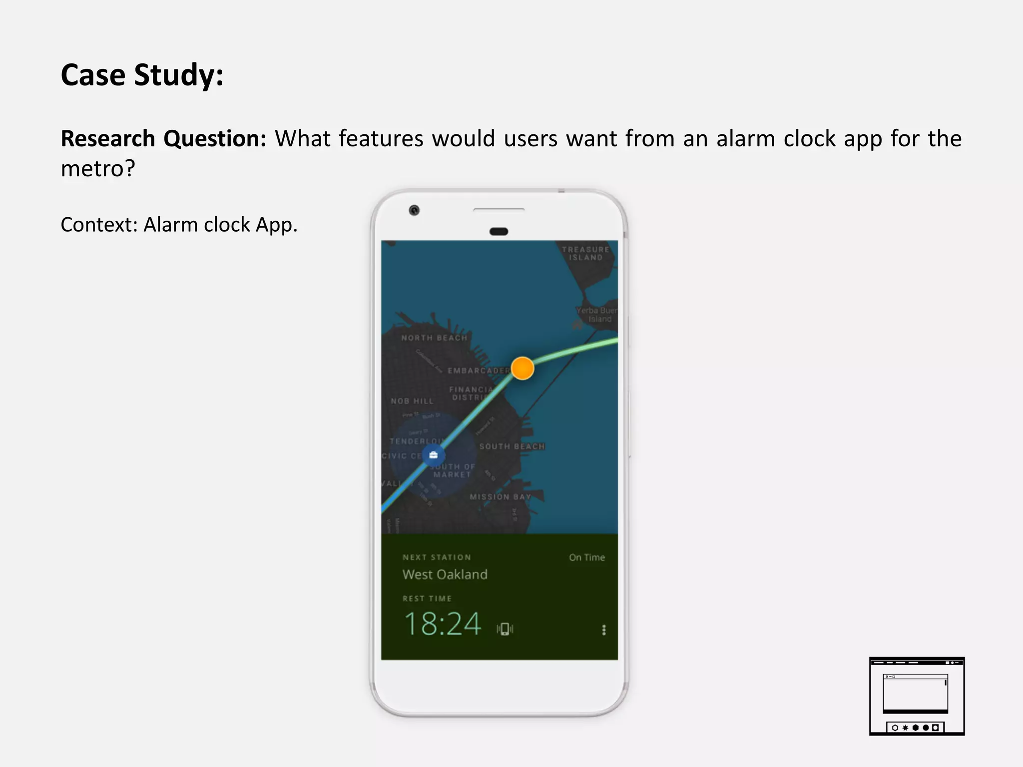Case Study:
Research Question: What features would users want from an alarm clock app for the
metro?
Context: Alarm clock App.
 