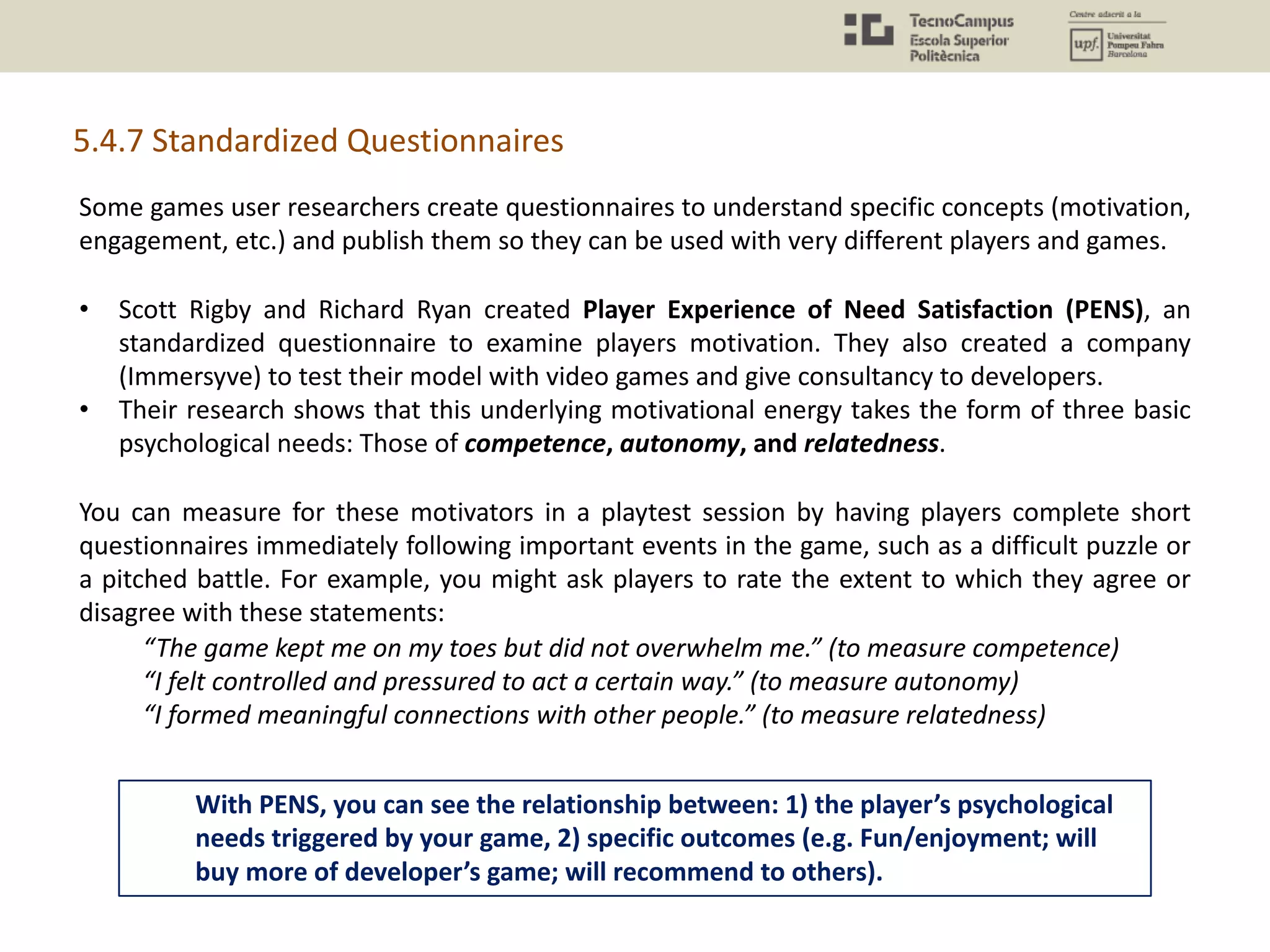 5.4.7 Standardized Questionnaires
Some games user researchers create questionnaires to understand specific concepts (motivation,
engagement, etc.) and publish them so they can be used with very different players and games.
• Scott Rigby and Richard Ryan created Player Experience of Need Satisfaction (PENS), an
standardized questionnaire to examine players motivation. They also created a company
(Immersyve) to test their model with video games and give consultancy to developers.
• Their research shows that this underlying motivational energy takes the form of three basic
psychological needs: Those of competence, autonomy, and relatedness.
You can measure for these motivators in a playtest session by having players complete short
questionnaires immediately following important events in the game, such as a difficult puzzle or
a pitched battle. For example, you might ask players to rate the extent to which they agree or
disagree with these statements:
“The game kept me on my toes but did not overwhelm me.” (to measure competence)
“I felt controlled and pressured to act a certain way.” (to measure autonomy)
“I formed meaningful connections with other people.” (to measure relatedness)
With PENS, you can see the relationship between: 1) the player’s psychological
needs triggered by your game, 2) specific outcomes (e.g. Fun/enjoyment; will
buy more of developer’s game; will recommend to others).
 