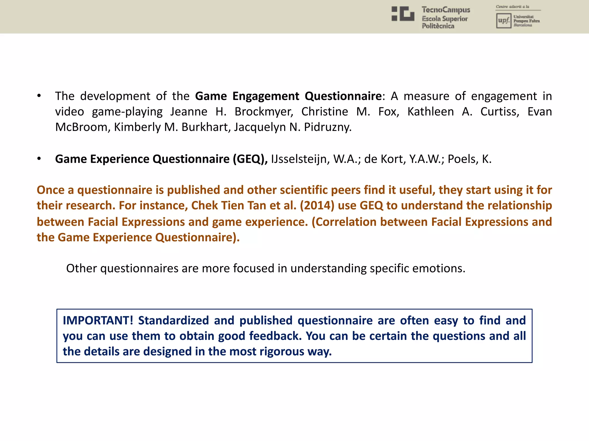 • The development of the Game Engagement Questionnaire: A measure of engagement in
video game-playing Jeanne H. Brockmyer, Christine M. Fox, Kathleen A. Curtiss, Evan
McBroom, Kimberly M. Burkhart, Jacquelyn N. Pidruzny.
• Game Experience Questionnaire (GEQ), IJsselsteijn, W.A.; de Kort, Y.A.W.; Poels, K.
Once a questionnaire is published and other scientific peers find it useful, they start using it for
their research. For instance, Chek Tien Tan et al. (2014) use GEQ to understand the relationship
between Facial Expressions and game experience. (Correlation between Facial Expressions and
the Game Experience Questionnaire).
Other questionnaires are more focused in understanding specific emotions.
IMPORTANT! Standardized and published questionnaire are often easy to find and
you can use them to obtain good feedback. You can be certain the questions and all
the details are designed in the most rigorous way.
 
