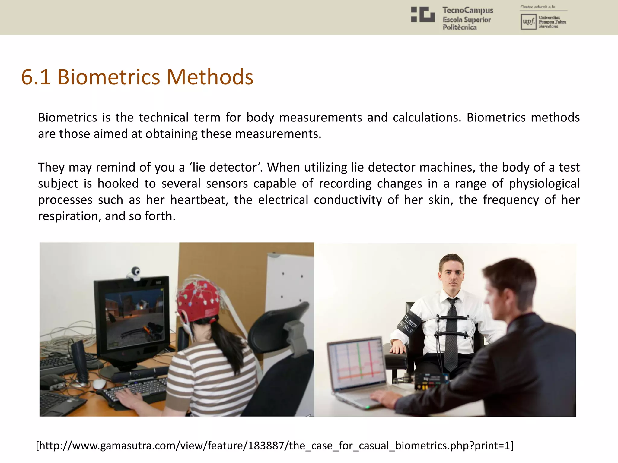 6.1 Biometrics Methods
Biometrics is the technical term for body measurements and calculations. Biometrics methods
are those aimed at obtaining these measurements.
They may remind of you a ‘lie detector’. When utilizing lie detector machines, the body of a test
subject is hooked to several sensors capable of recording changes in a range of physiological
processes such as her heartbeat, the electrical conductivity of her skin, the frequency of her
respiration, and so forth.
[http://www.gamasutra.com/view/feature/183887/the_case_for_casual_biometrics.php?print=1]
 