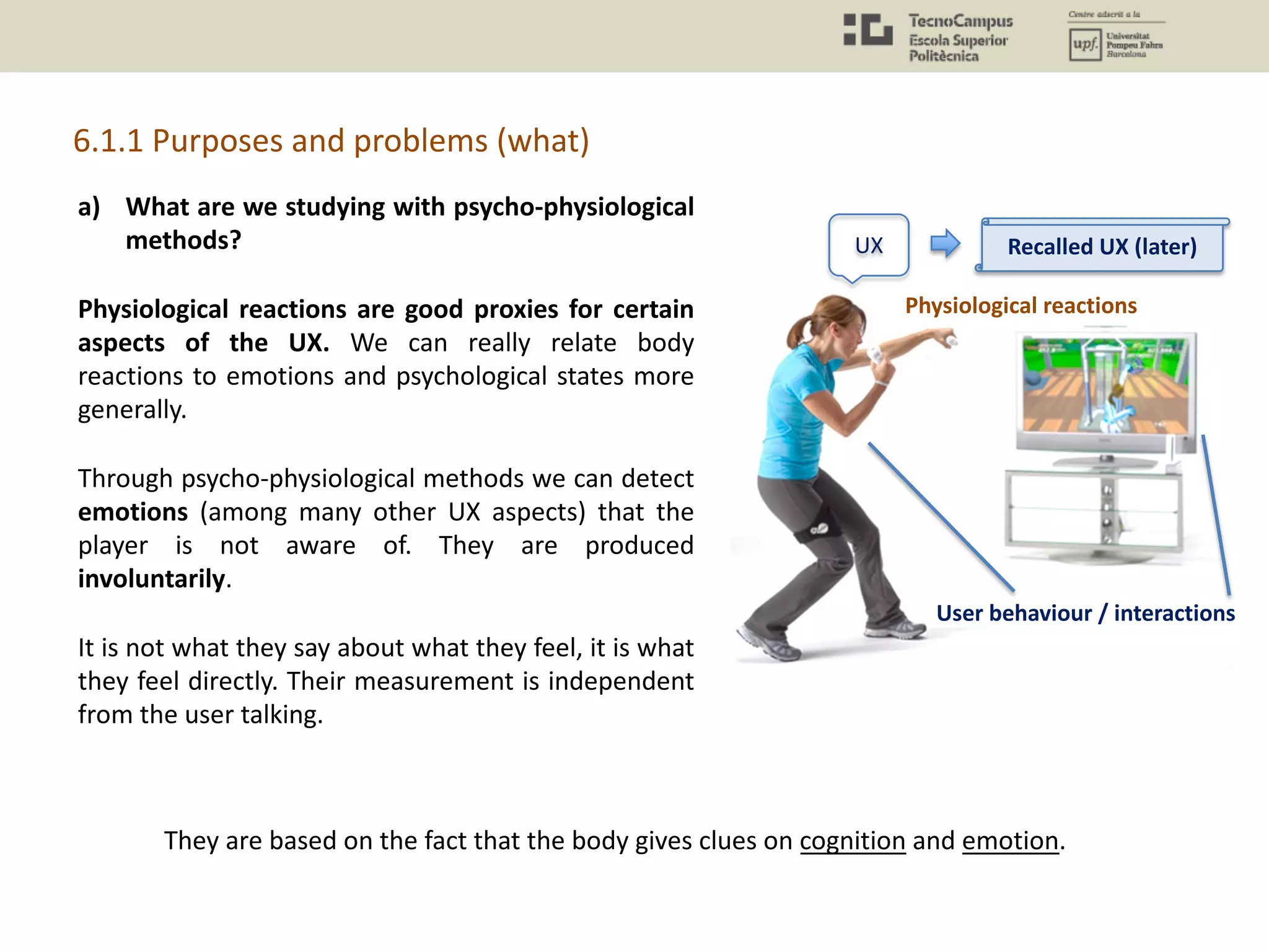 a) What are we studying with psycho-physiological
methods?
Physiological reactions are good proxies for certain
aspects of the UX. We can really relate body
reactions to emotions and psychological states more
generally.
Through psycho-physiological methods we can detect
emotions (among many other UX aspects) that the
player is not aware of. They are produced
involuntarily.
It is not what they say about what they feel, it is what
they feel directly. Their measurement is independent
from the user talking.
6.1.1 Purposes and problems (what)
UX
Physiological reactions
User behaviour / interactions
Recalled UX (later)
They are based on the fact that the body gives clues on cognition and emotion.
 