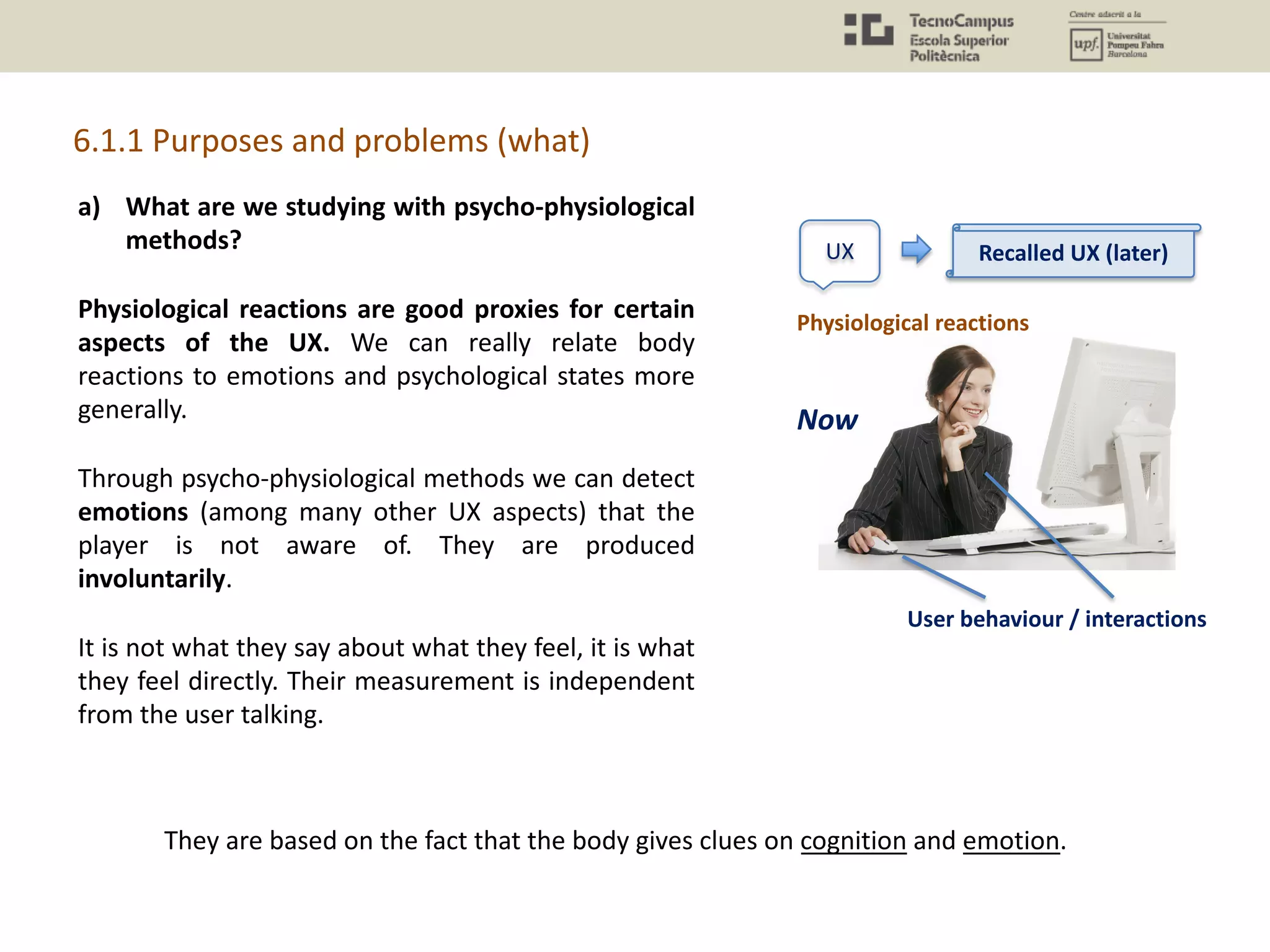 a) What are we studying with psycho-physiological
methods?
Physiological reactions are good proxies for certain
aspects of the UX. We can really relate body
reactions to emotions and psychological states more
generally.
Through psycho-physiological methods we can detect
emotions (among many other UX aspects) that the
player is not aware of. They are produced
involuntarily.
It is not what they say about what they feel, it is what
they feel directly. Their measurement is independent
from the user talking.
6.1.1 Purposes and problems (what)
They are based on the fact that the body gives clues on cognition and emotion.
UX
User behaviour / interactions
Recalled UX (later)
Now
Physiological reactions
 