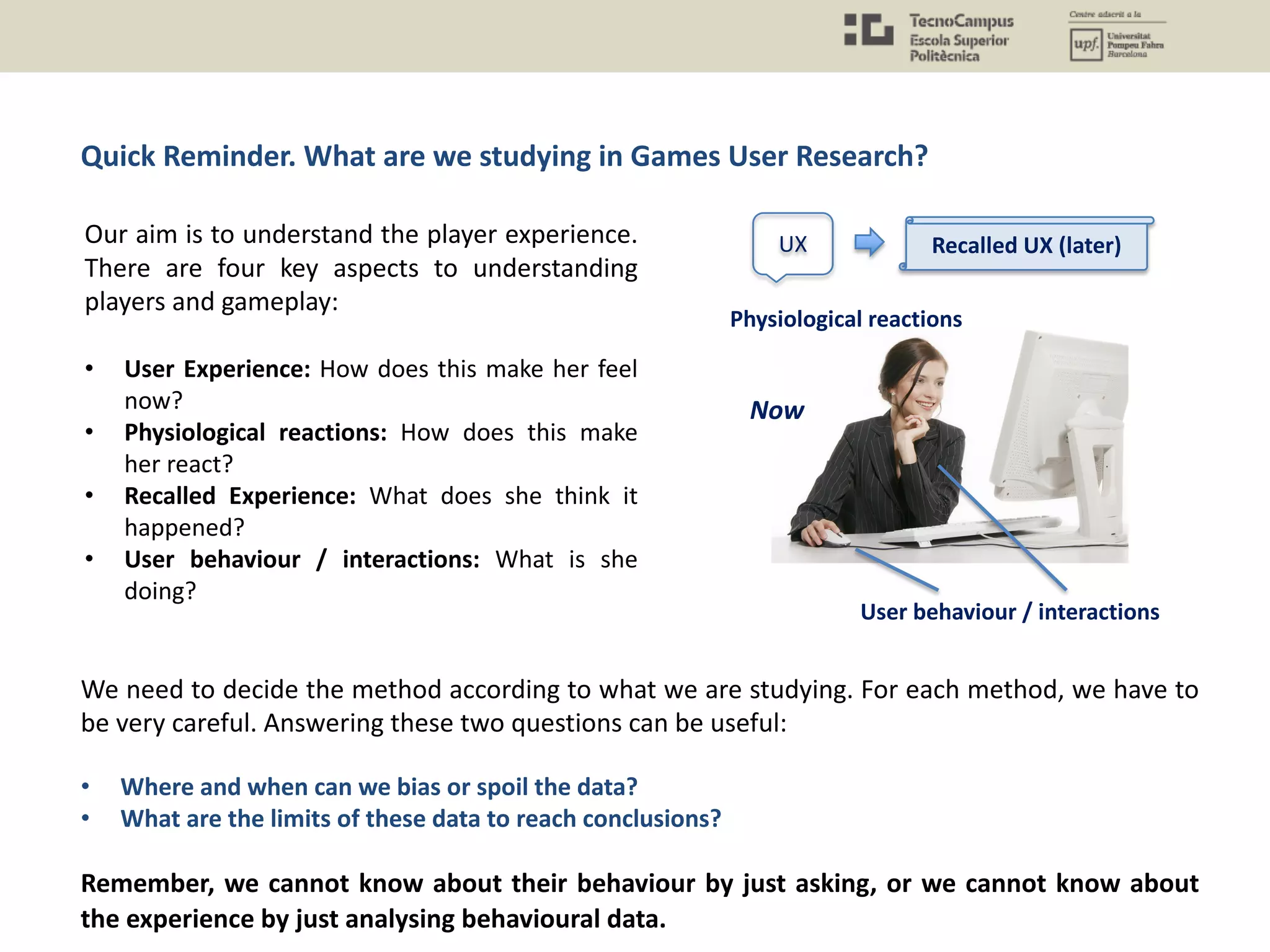 Our aim is to understand the player experience.
There are four key aspects to understanding
players and gameplay:
• User Experience: How does this make her feel
now?
• Physiological reactions: How does this make
her react?
• Recalled Experience: What does she think it
happened?
• User behaviour / interactions: What is she
doing?
Quick Reminder. What are we studying in Games User Research?
We need to decide the method according to what we are studying. For each method, we have to
be very careful. Answering these two questions can be useful:
• Where and when can we bias or spoil the data?
• What are the limits of these data to reach conclusions?
Remember, we cannot know about their behaviour by just asking, or we cannot know about
the experience by just analysing behavioural data.
UX
Physiological reactions
User behaviour / interactions
Recalled UX (later)
Now
 