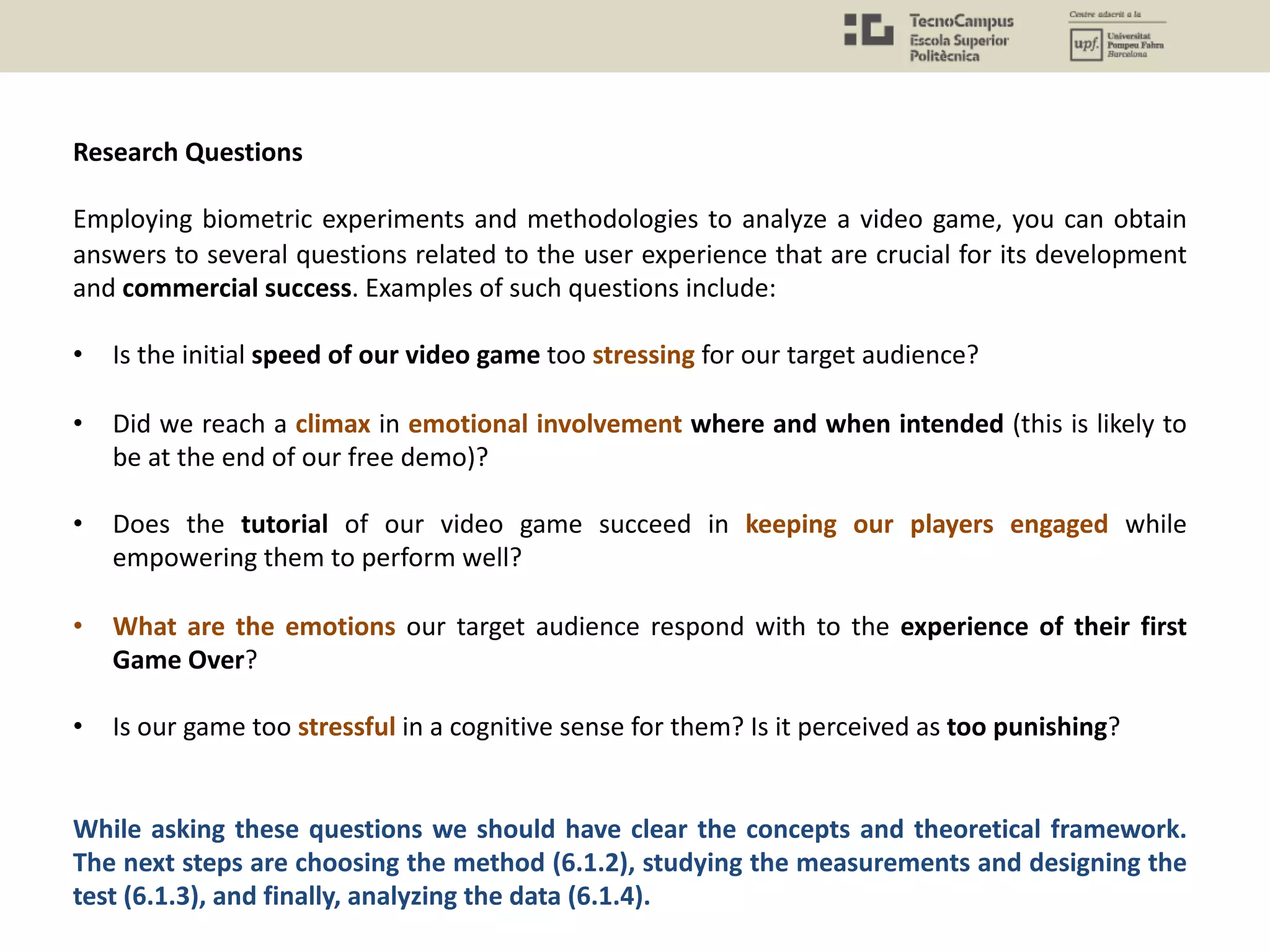 Research Questions
Employing biometric experiments and methodologies to analyze a video game, you can obtain
answers to several questions related to the user experience that are crucial for its development
and commercial success. Examples of such questions include:
• Is the initial speed of our video game too stressing for our target audience?
• Did we reach a climax in emotional involvement where and when intended (this is likely to
be at the end of our free demo)?
• Does the tutorial of our video game succeed in keeping our players engaged while
empowering them to perform well?
• What are the emotions our target audience respond with to the experience of their first
Game Over?
• Is our game too stressful in a cognitive sense for them? Is it perceived as too punishing?
While asking these questions we should have clear the concepts and theoretical framework.
The next steps are choosing the method (6.1.2), studying the measurements and designing the
test (6.1.3), and finally, analyzing the data (6.1.4).
 