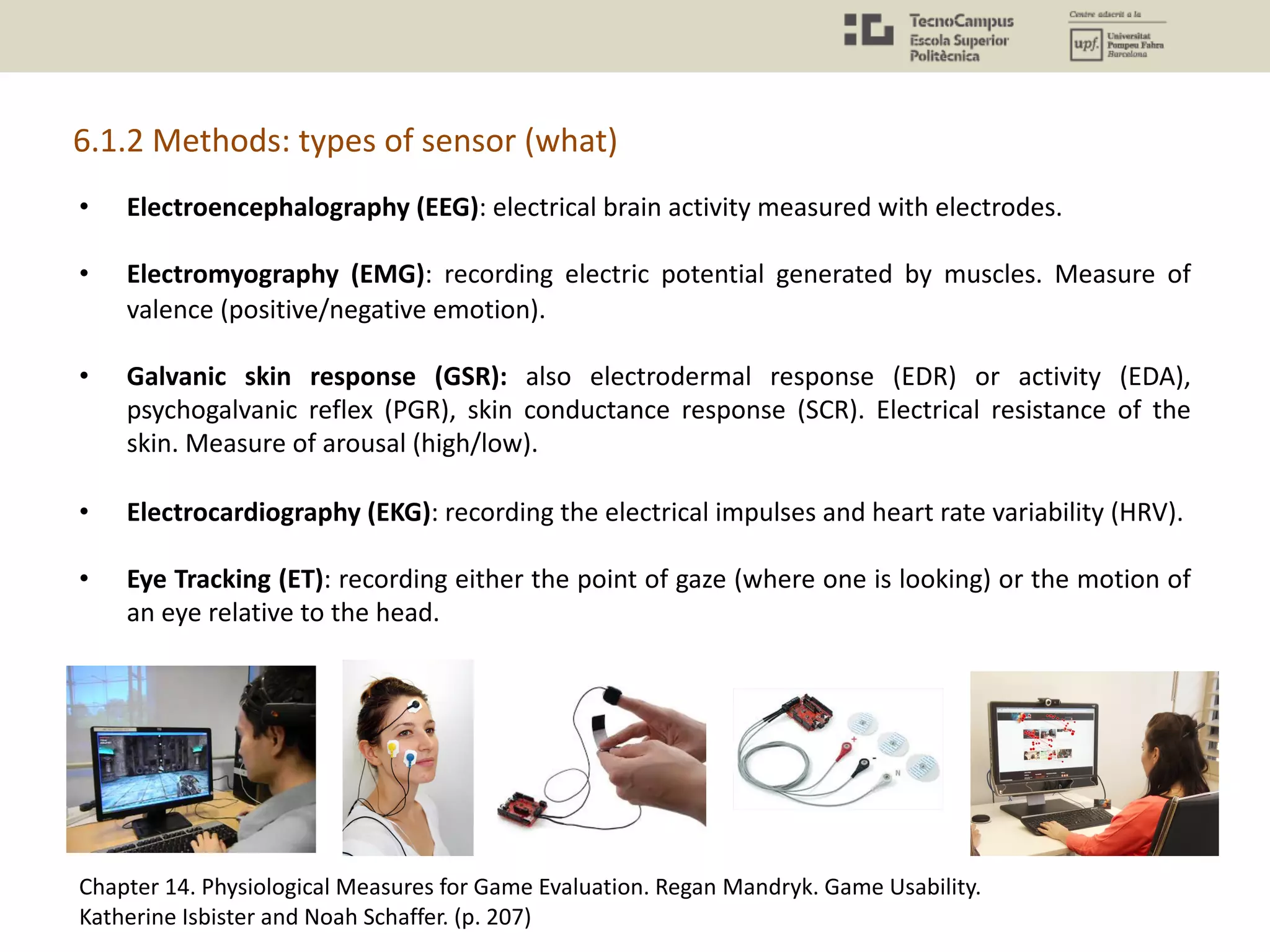 6.1.2 Methods: types of sensor (what)
• Electroencephalography (EEG): electrical brain activity measured with electrodes.
• Electromyography (EMG): recording electric potential generated by muscles. Measure of
valence (positive/negative emotion).
• Galvanic skin response (GSR): also electrodermal response (EDR) or activity (EDA),
psychogalvanic reflex (PGR), skin conductance response (SCR). Electrical resistance of the
skin. Measure of arousal (high/low).
• Electrocardiography (EKG): recording the electrical impulses and heart rate variability (HRV).
• Eye Tracking (ET): recording either the point of gaze (where one is looking) or the motion of
an eye relative to the head.
Chapter 14. Physiological Measures for Game Evaluation. Regan Mandryk. Game Usability.
Katherine Isbister and Noah Schaffer. (p. 207)
 