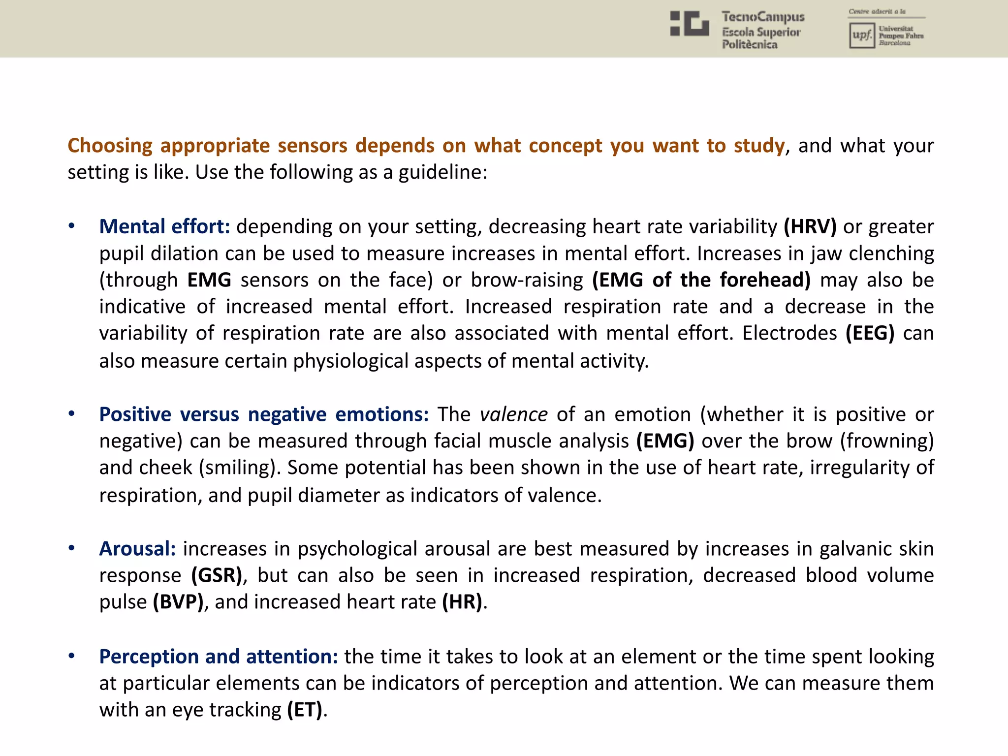 Choosing appropriate sensors depends on what concept you want to study, and what your
setting is like. Use the following as a guideline:
• Mental effort: depending on your setting, decreasing heart rate variability (HRV) or greater
pupil dilation can be used to measure increases in mental effort. Increases in jaw clenching
(through EMG sensors on the face) or brow-raising (EMG of the forehead) may also be
indicative of increased mental effort. Increased respiration rate and a decrease in the
variability of respiration rate are also associated with mental effort. Electrodes (EEG) can
also measure certain physiological aspects of mental activity.
• Positive versus negative emotions: The valence of an emotion (whether it is positive or
negative) can be measured through facial muscle analysis (EMG) over the brow (frowning)
and cheek (smiling). Some potential has been shown in the use of heart rate, irregularity of
respiration, and pupil diameter as indicators of valence.
• Arousal: increases in psychological arousal are best measured by increases in galvanic skin
response (GSR), but can also be seen in increased respiration, decreased blood volume
pulse (BVP), and increased heart rate (HR).
• Perception and attention: the time it takes to look at an element or the time spent looking
at particular elements can be indicators of perception and attention. We can measure them
with an eye tracking (ET).
 