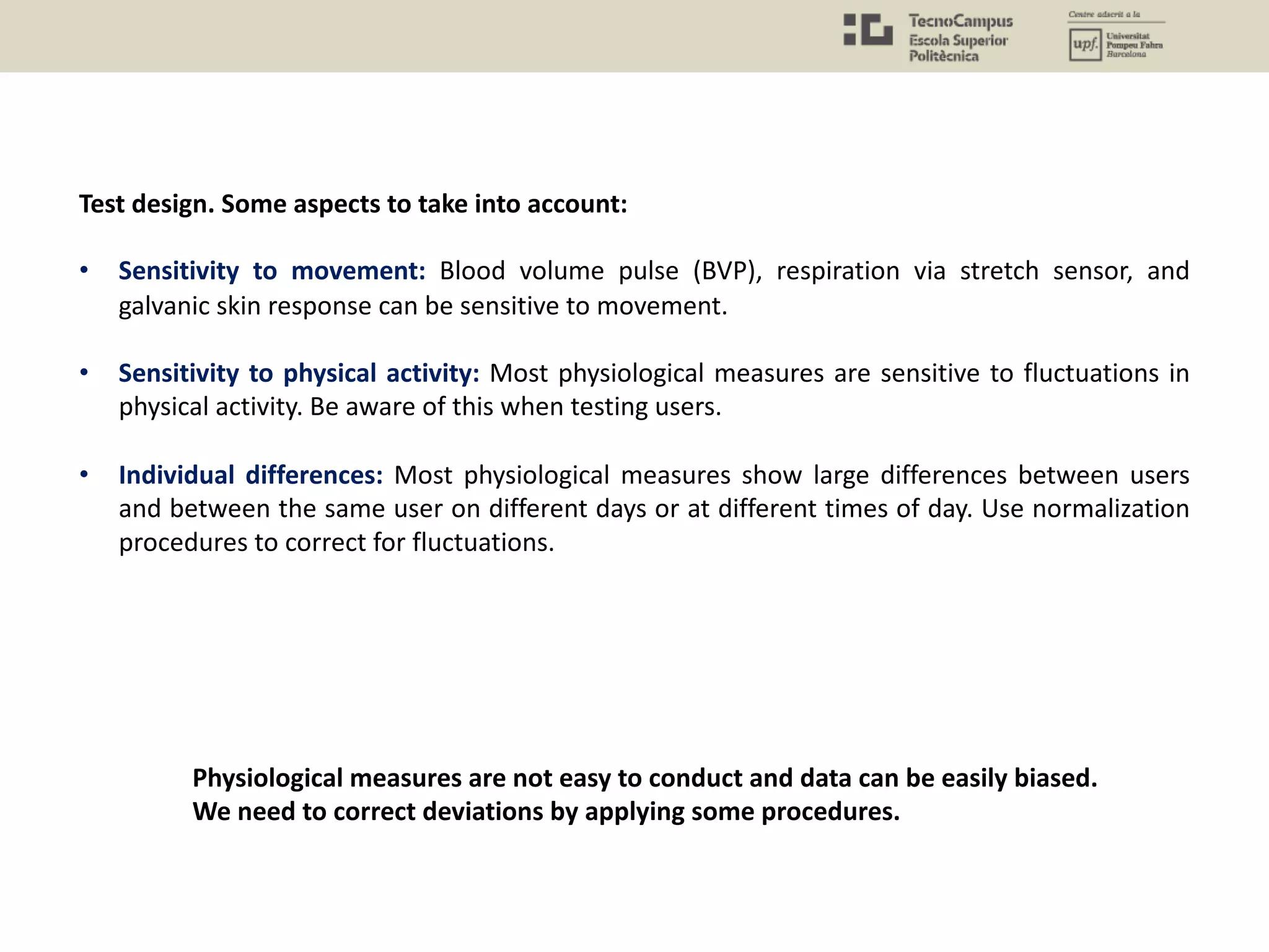 Test design. Some aspects to take into account:
• Sensitivity to movement: Blood volume pulse (BVP), respiration via stretch sensor, and
galvanic skin response can be sensitive to movement.
• Sensitivity to physical activity: Most physiological measures are sensitive to fluctuations in
physical activity. Be aware of this when testing users.
• Individual differences: Most physiological measures show large differences between users
and between the same user on different days or at different times of day. Use normalization
procedures to correct for fluctuations.
Physiological measures are not easy to conduct and data can be easily biased.
We need to correct deviations by applying some procedures.
 