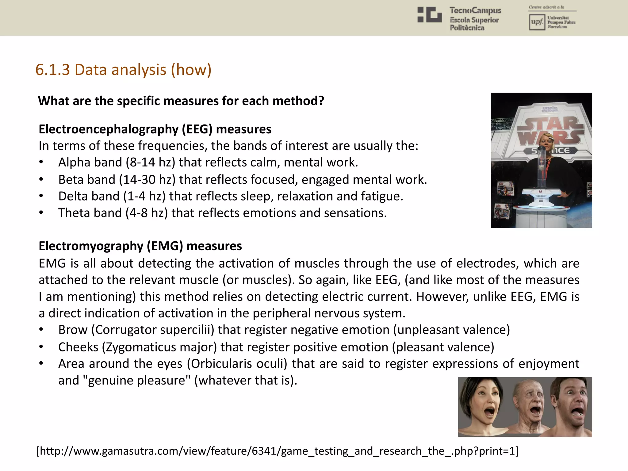 What are the specific measures for each method?
Electroencephalography (EEG) measures
In terms of these frequencies, the bands of interest are usually the:
• Alpha band (8-14 hz) that reflects calm, mental work.
• Beta band (14-30 hz) that reflects focused, engaged mental work.
• Delta band (1-4 hz) that reflects sleep, relaxation and fatigue.
• Theta band (4-8 hz) that reflects emotions and sensations.
Electromyography (EMG) measures
EMG is all about detecting the activation of muscles through the use of electrodes, which are
attached to the relevant muscle (or muscles). So again, like EEG, (and like most of the measures
I am mentioning) this method relies on detecting electric current. However, unlike EEG, EMG is
a direct indication of activation in the peripheral nervous system.
• Brow (Corrugator supercilii) that register negative emotion (unpleasant valence)
• Cheeks (Zygomaticus major) that register positive emotion (pleasant valence)
• Area around the eyes (Orbicularis oculi) that are said to register expressions of enjoyment
and "genuine pleasure" (whatever that is).
[http://www.gamasutra.com/view/feature/6341/game_testing_and_research_the_.php?print=1]
6.1.3 Data analysis (how)
 