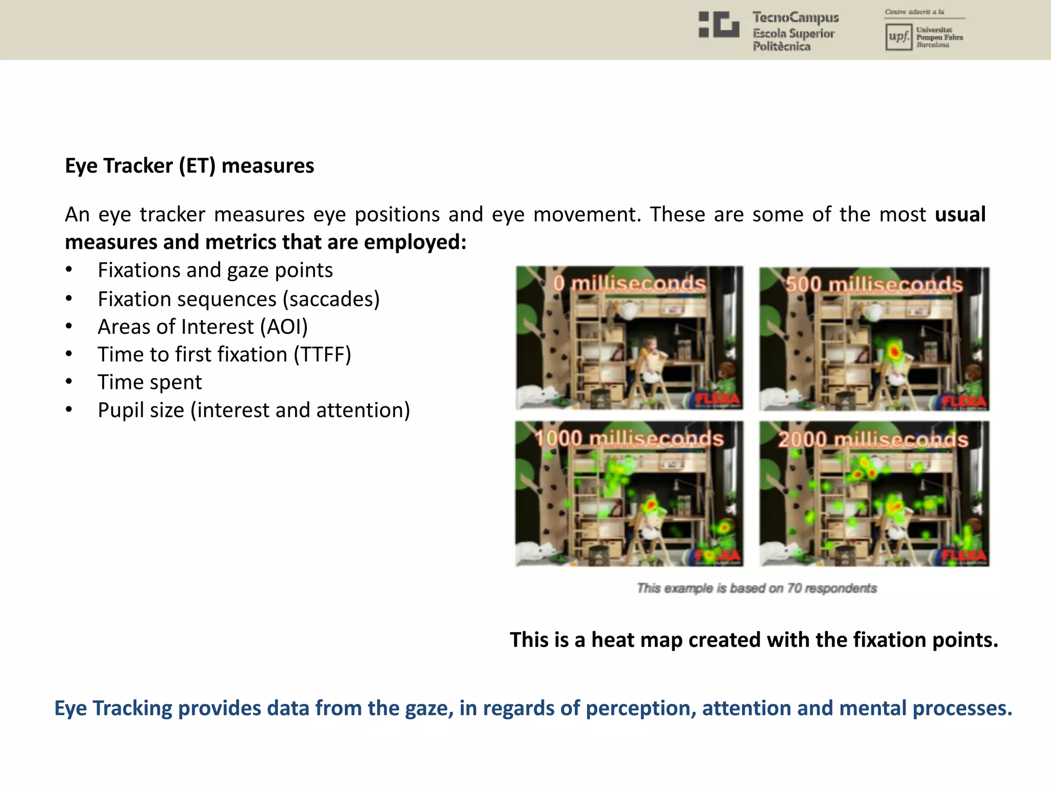 An eye tracker measures eye positions and eye movement. These are some of the most usual
measures and metrics that are employed:
• Fixations and gaze points
• Fixation sequences (saccades)
• Areas of Interest (AOI)
• Time to first fixation (TTFF)
• Time spent
• Pupil size (interest and attention)
Eye Tracking provides data from the gaze, in regards of perception, attention and mental processes.
Eye Tracker (ET) measures
This is a heat map created with the fixation points.
 