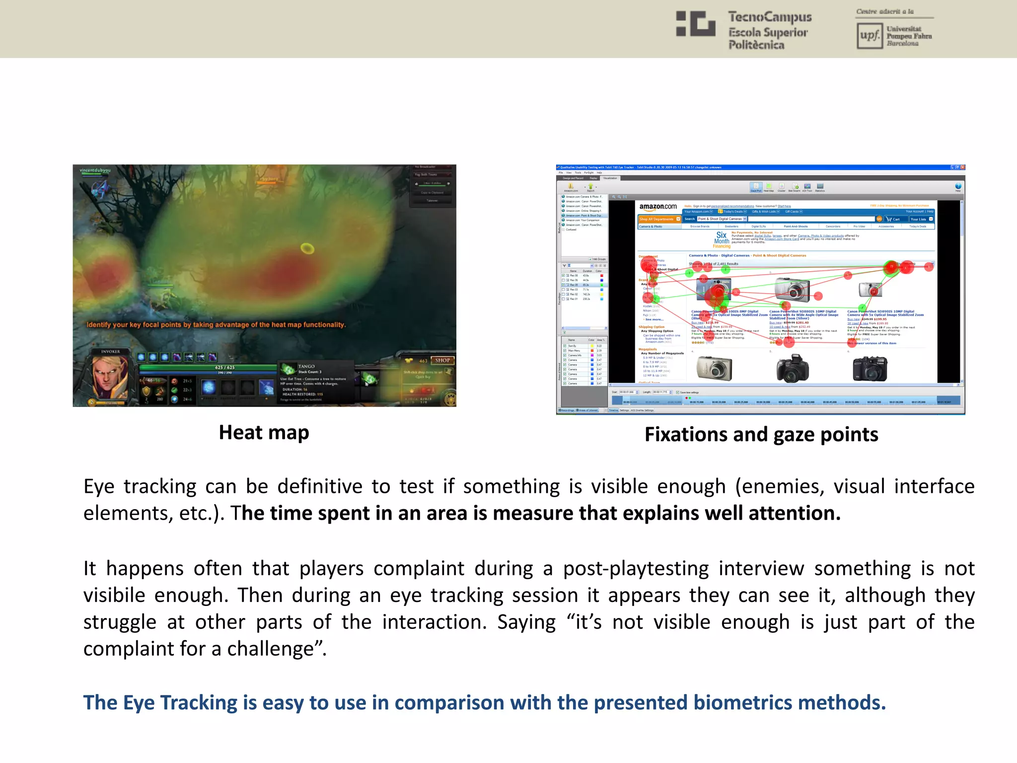 The Eye Tracking is easy to use in comparison with the presented biometrics methods.
Eye tracking can be definitive to test if something is visible enough (enemies, visual interface
elements, etc.). The time spent in an area is measure that explains well attention.
It happens often that players complaint during a post-playtesting interview something is not
visibile enough. Then during an eye tracking session it appears they can see it, although they
struggle at other parts of the interaction. Saying “it’s not visible enough is just part of the
complaint for a challenge”.
Heat map Fixations and gaze points
 