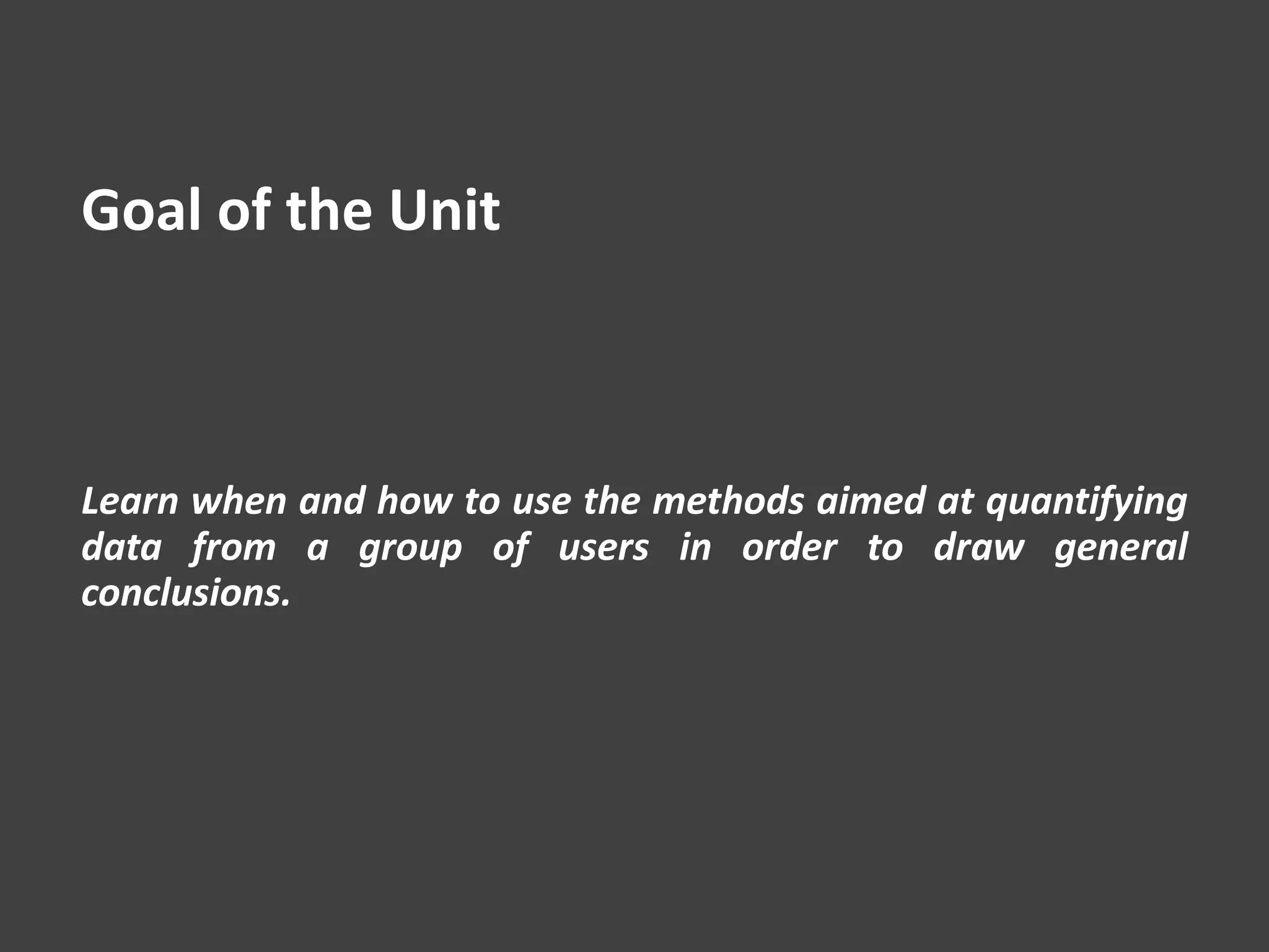 Goal of the Unit
Learn when and how to use the methods aimed at quantifying
data from a group of users in order to draw general
conclusions.
 