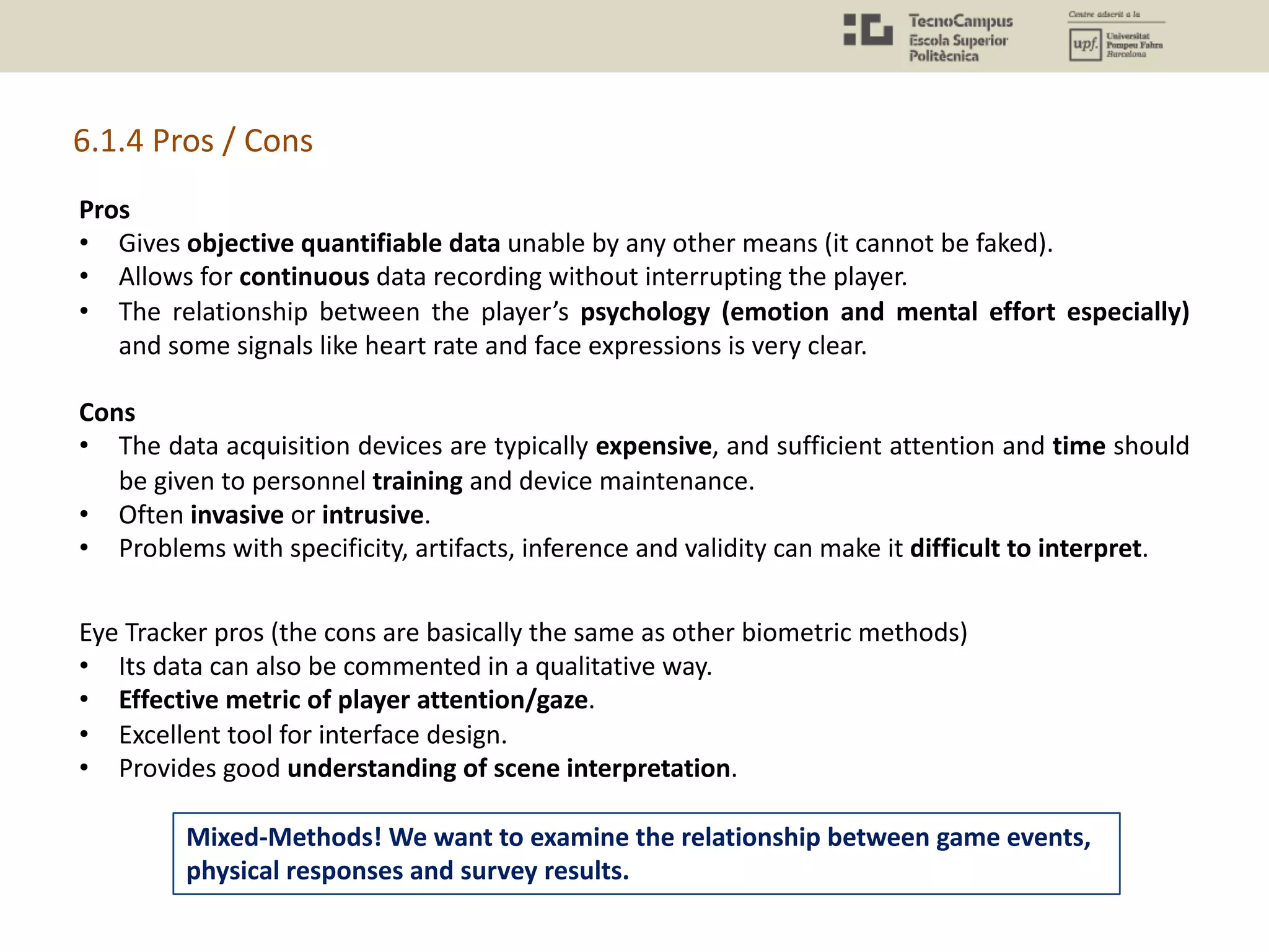 Pros
• Gives objective quantifiable data unable by any other means (it cannot be faked).
• Allows for continuous data recording without interrupting the player.
• The relationship between the player’s psychology (emotion and mental effort especially)
and some signals like heart rate and face expressions is very clear.
Cons
• The data acquisition devices are typically expensive, and sufficient attention and time should
be given to personnel training and device maintenance.
• Often invasive or intrusive.
• Problems with specificity, artifacts, inference and validity can make it difficult to interpret.
6.1.4 Pros / Cons
Eye Tracker pros (the cons are basically the same as other biometric methods)
• Its data can also be commented in a qualitative way.
• Effective metric of player attention/gaze.
• Excellent tool for interface design.
• Provides good understanding of scene interpretation.
Mixed-Methods! We want to examine the relationship between game events,
physical responses and survey results.
 