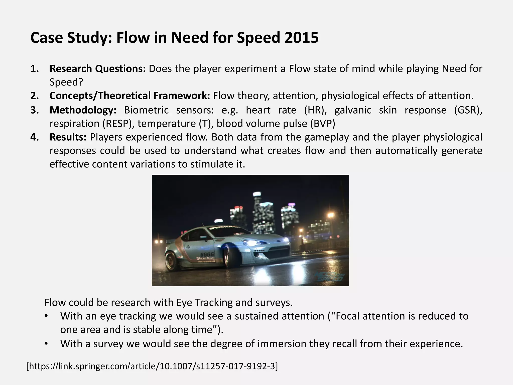 [https://link.springer.com/article/10.1007/s11257-017-9192-3]
Flow could be research with Eye Tracking and surveys.
• With an eye tracking we would see a sustained attention (“Focal attention is reduced to
one area and is stable along time”).
• With a survey we would see the degree of immersion they recall from their experience.
Case Study: Flow in Need for Speed 2015
1. Research Questions: Does the player experiment a Flow state of mind while playing Need for
Speed?
2. Concepts/Theoretical Framework: Flow theory, attention, physiological effects of attention.
3. Methodology: Biometric sensors: e.g. heart rate (HR), galvanic skin response (GSR),
respiration (RESP), temperature (T), blood volume pulse (BVP)
4. Results: Players experienced flow. Both data from the gameplay and the player physiological
responses could be used to understand what creates flow and then automatically generate
effective content variations to stimulate it.
 