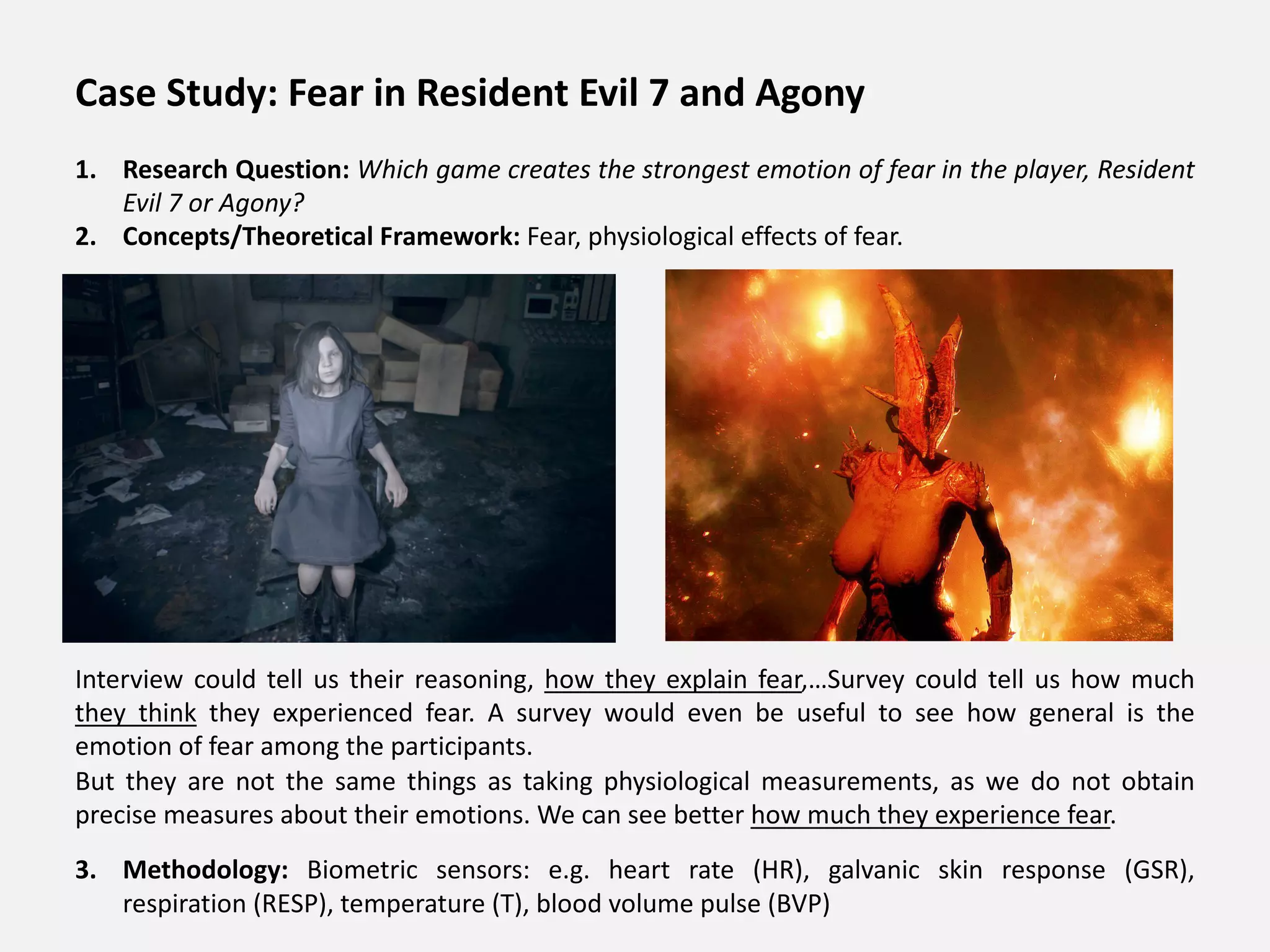 Case Study: Fear in Resident Evil 7 and Agony
1. Research Question: Which game creates the strongest emotion of fear in the player, Resident
Evil 7 or Agony?
2. Concepts/Theoretical Framework: Fear, physiological effects of fear.
Interview could tell us their reasoning, how they explain fear,…Survey could tell us how much
they think they experienced fear. A survey would even be useful to see how general is the
emotion of fear among the participants.
But they are not the same things as taking physiological measurements, as we do not obtain
precise measures about their emotions. We can see better how much they experience fear.
3. Methodology: Biometric sensors: e.g. heart rate (HR), galvanic skin response (GSR),
respiration (RESP), temperature (T), blood volume pulse (BVP)
 
