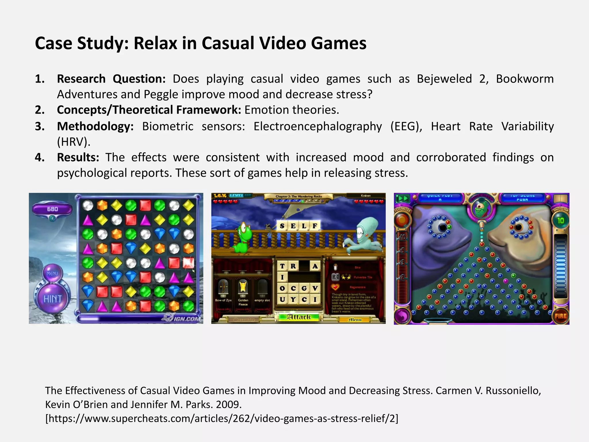The Effectiveness of Casual Video Games in Improving Mood and Decreasing Stress. Carmen V. Russoniello,
Kevin O’Brien and Jennifer M. Parks. 2009.
[https://www.supercheats.com/articles/262/video-games-as-stress-relief/2]
Case Study: Relax in Casual Video Games
1. Research Question: Does playing casual video games such as Bejeweled 2, Bookworm
Adventures and Peggle improve mood and decrease stress?
2. Concepts/Theoretical Framework: Emotion theories.
3. Methodology: Biometric sensors: Electroencephalography (EEG), Heart Rate Variability
(HRV).
4. Results: The effects were consistent with increased mood and corroborated findings on
psychological reports. These sort of games help in releasing stress.
 