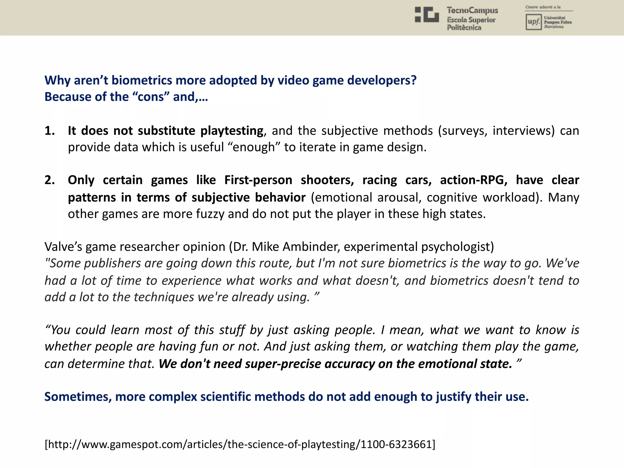 Why aren’t biometrics more adopted by video game developers?
Because of the “cons” and,…
1. It does not substitute playtesting, and the subjective methods (surveys, interviews) can
provide data which is useful “enough” to iterate in game design.
2. Only certain games like First-person shooters, racing cars, action-RPG, have clear
patterns in terms of subjective behavior (emotional arousal, cognitive workload). Many
other games are more fuzzy and do not put the player in these high states.
Valve’s game researcher opinion (Dr. Mike Ambinder, experimental psychologist)
"Some publishers are going down this route, but I'm not sure biometrics is the way to go. We've
had a lot of time to experience what works and what doesn't, and biometrics doesn't tend to
add a lot to the techniques we're already using. ”
“You could learn most of this stuff by just asking people. I mean, what we want to know is
whether people are having fun or not. And just asking them, or watching them play the game,
can determine that. We don't need super-precise accuracy on the emotional state. ”
Sometimes, more complex scientific methods do not add enough to justify their use.
[http://www.gamespot.com/articles/the-science-of-playtesting/1100-6323661]
 