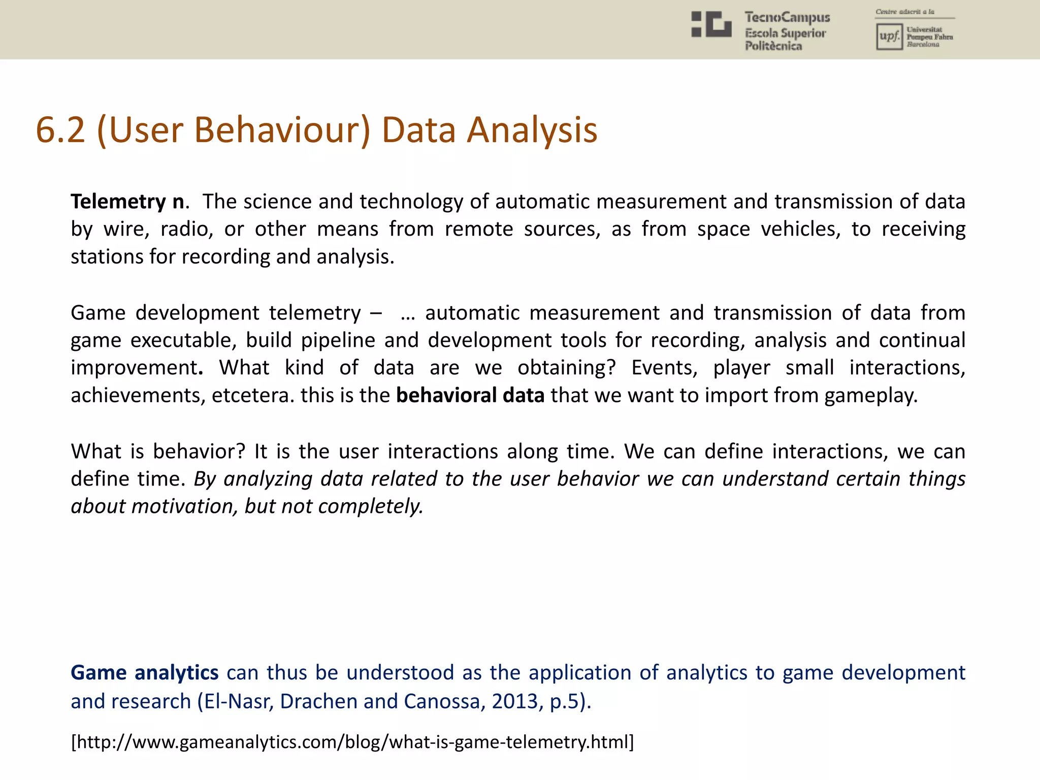 6.2 (User Behaviour) Data Analysis
Telemetry n. The science and technology of automatic measurement and transmission of data
by wire, radio, or other means from remote sources, as from space vehicles, to receiving
stations for recording and analysis.
Game development telemetry – … automatic measurement and transmission of data from
game executable, build pipeline and development tools for recording, analysis and continual
improvement. What kind of data are we obtaining? Events, player small interactions,
achievements, etcetera. this is the behavioral data that we want to import from gameplay.
What is behavior? It is the user interactions along time. We can define interactions, we can
define time. By analyzing data related to the user behavior we can understand certain things
about motivation, but not completely.
Game analytics can thus be understood as the application of analytics to game development
and research (El-Nasr, Drachen and Canossa, 2013, p.5).
[http://www.gameanalytics.com/blog/what-is-game-telemetry.html]
 