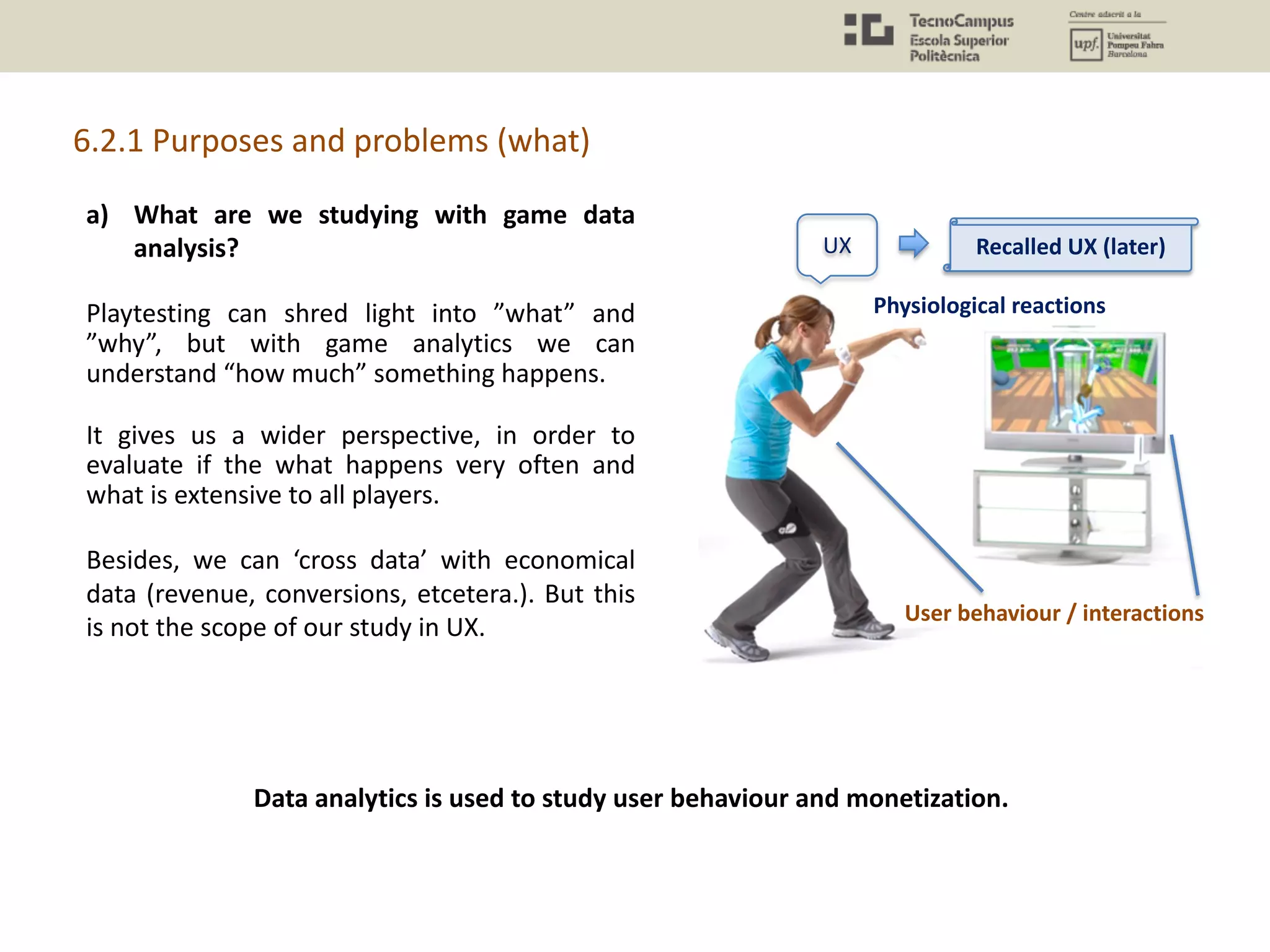 a) What are we studying with game data
analysis?
Playtesting can shred light into ”what” and
”why”, but with game analytics we can
understand “how much” something happens.
It gives us a wider perspective, in order to
evaluate if the what happens very often and
what is extensive to all players.
Besides, we can ‘cross data’ with economical
data (revenue, conversions, etcetera.). But this
is not the scope of our study in UX.
6.2.1 Purposes and problems (what)
UX
Physiological reactions
User behaviour / interactions
Recalled UX (later)
Data analytics is used to study user behaviour and monetization.
 