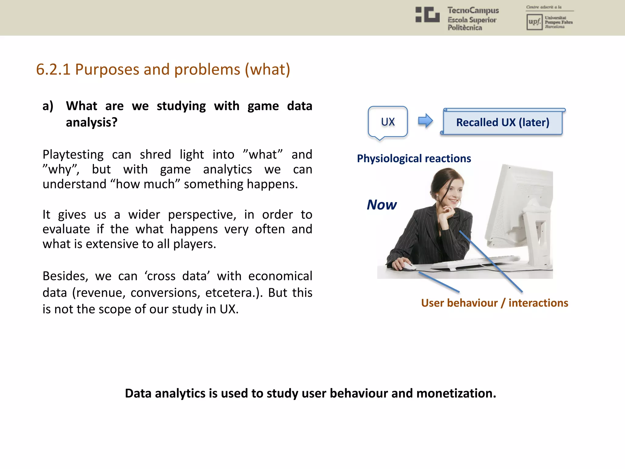 a) What are we studying with game data
analysis?
Playtesting can shred light into ”what” and
”why”, but with game analytics we can
understand “how much” something happens.
It gives us a wider perspective, in order to
evaluate if the what happens very often and
what is extensive to all players.
Besides, we can ‘cross data’ with economical
data (revenue, conversions, etcetera.). But this
is not the scope of our study in UX.
6.2.1 Purposes and problems (what)
Data analytics is used to study user behaviour and monetization.
UX
Physiological reactions
User behaviour / interactions
Recalled UX (later)
Now
 