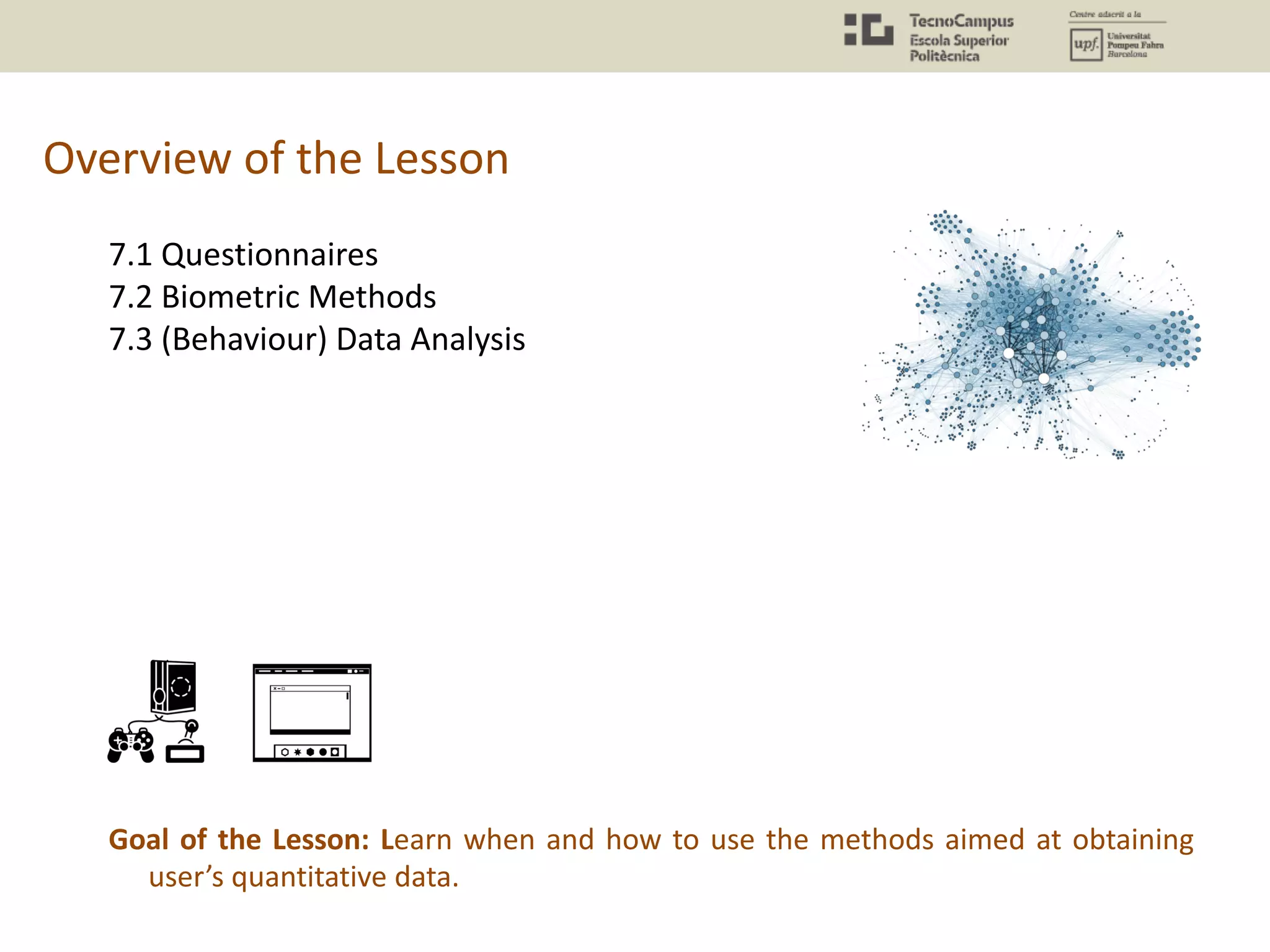 Overview of the Lesson
7.1 Questionnaires
7.2 Biometric Methods
7.3 (Behaviour) Data Analysis
Goal of the Lesson: Learn when and how to use the methods aimed at obtaining
user’s quantitative data.
 