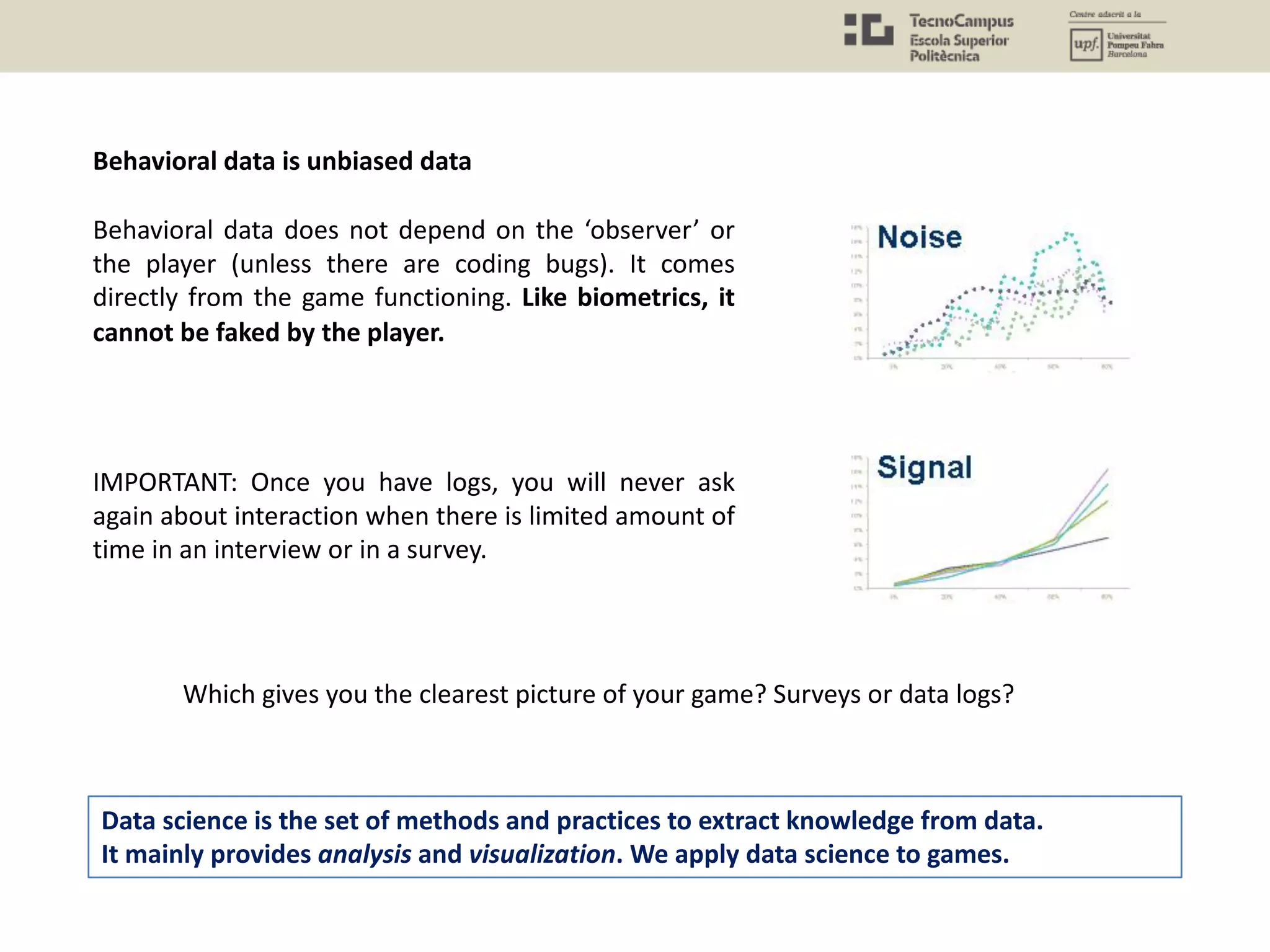 IMPORTANT: Once you have logs, you will never ask
again about interaction when there is limited amount of
time in an interview or in a survey.
Behavioral data is unbiased data
Which gives you the clearest picture of your game? Surveys or data logs?
Data science is the set of methods and practices to extract knowledge from data.
It mainly provides analysis and visualization. We apply data science to games.
Behavioral data does not depend on the ‘observer’ or
the player (unless there are coding bugs). It comes
directly from the game functioning. Like biometrics, it
cannot be faked by the player.
 