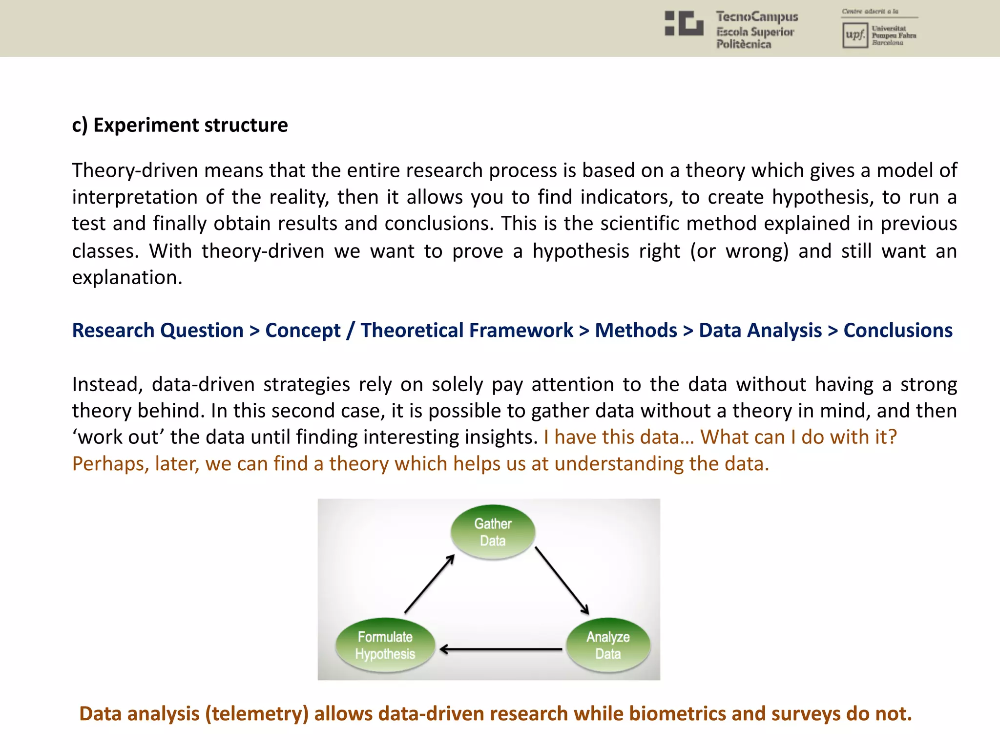 c) Experiment structure
Theory-driven means that the entire research process is based on a theory which gives a model of
interpretation of the reality, then it allows you to find indicators, to create hypothesis, to run a
test and finally obtain results and conclusions. This is the scientific method explained in previous
classes. With theory-driven we want to prove a hypothesis right (or wrong) and still want an
explanation.
Research Question > Concept / Theoretical Framework > Methods > Data Analysis > Conclusions
Instead, data-driven strategies rely on solely pay attention to the data without having a strong
theory behind. In this second case, it is possible to gather data without a theory in mind, and then
‘work out’ the data until finding interesting insights. I have this data… What can I do with it?
Perhaps, later, we can find a theory which helps us at understanding the data.
Data analysis (telemetry) allows data-driven research while biometrics and surveys do not.
 