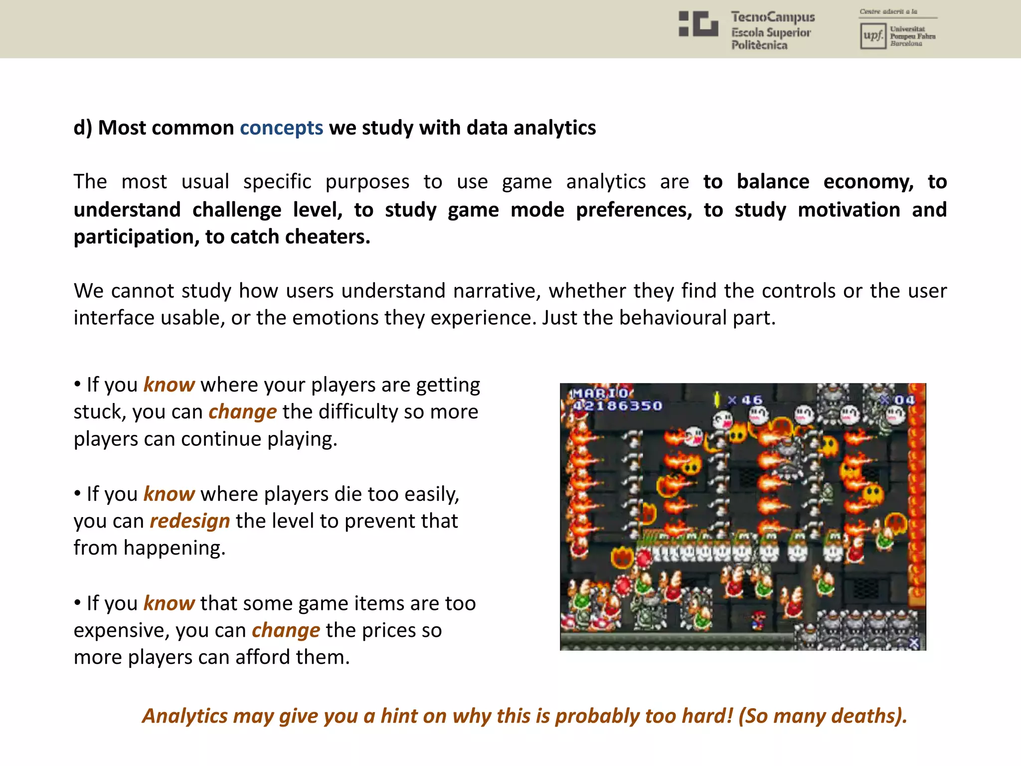 d) Most common concepts we study with data analytics
The most usual specific purposes to use game analytics are to balance economy, to
understand challenge level, to study game mode preferences, to study motivation and
participation, to catch cheaters.
We cannot study how users understand narrative, whether they find the controls or the user
interface usable, or the emotions they experience. Just the behavioural part.
• If you know where your players are getting
stuck, you can change the difficulty so more
players can continue playing.
• If you know where players die too easily,
you can redesign the level to prevent that
from happening.
• If you know that some game items are too
expensive, you can change the prices so
more players can afford them.
Analytics may give you a hint on why this is probably too hard! (So many deaths).
 