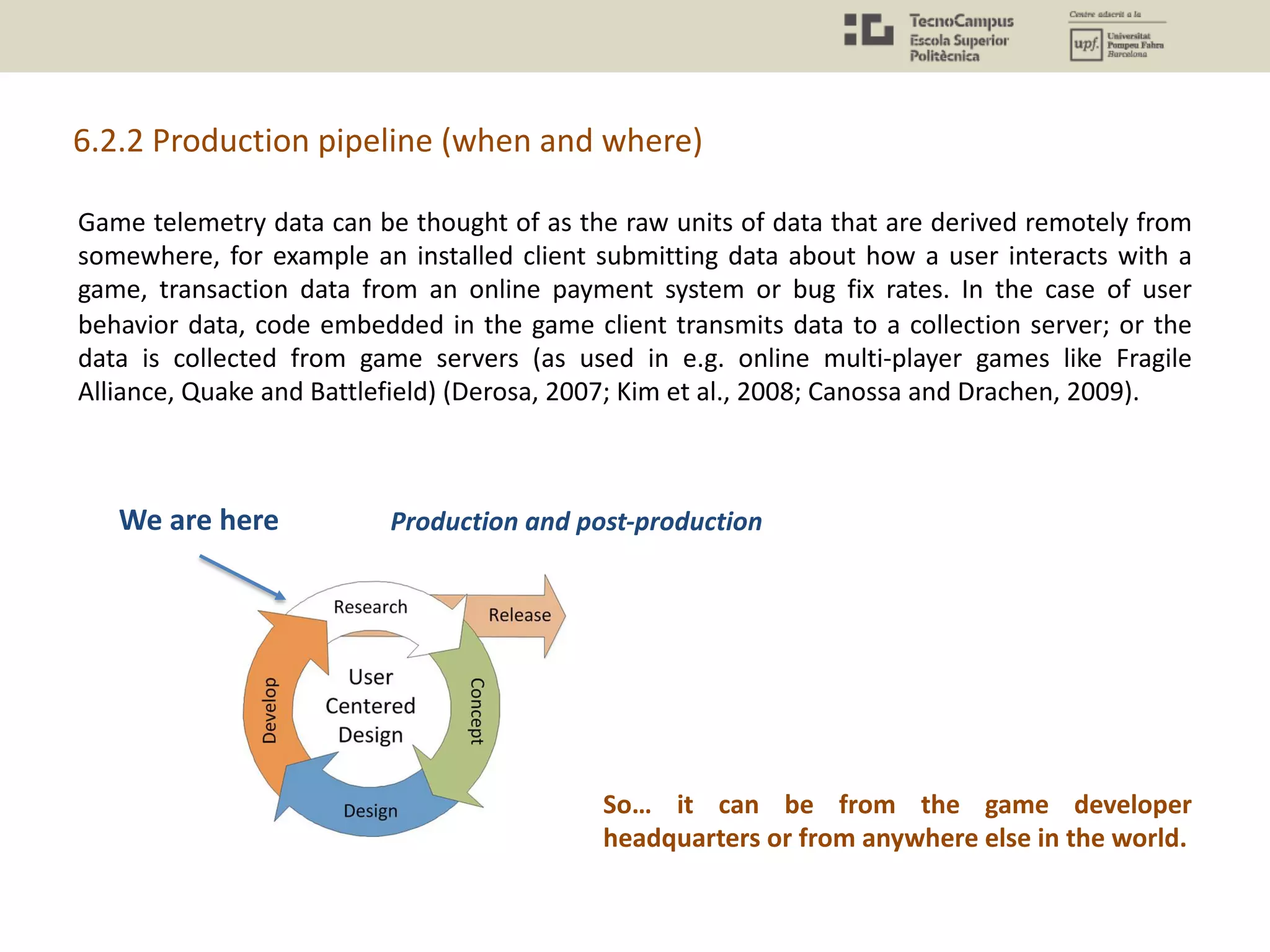 Game telemetry data can be thought of as the raw units of data that are derived remotely from
somewhere, for example an installed client submitting data about how a user interacts with a
game, transaction data from an online payment system or bug fix rates. In the case of user
behavior data, code embedded in the game client transmits data to a collection server; or the
data is collected from game servers (as used in e.g. online multi-player games like Fragile
Alliance, Quake and Battlefield) (Derosa, 2007; Kim et al., 2008; Canossa and Drachen, 2009).
6.2.2 Production pipeline (when and where)
So… it can be from the game developer
headquarters or from anywhere else in the world.
We are here Production and post-production
 