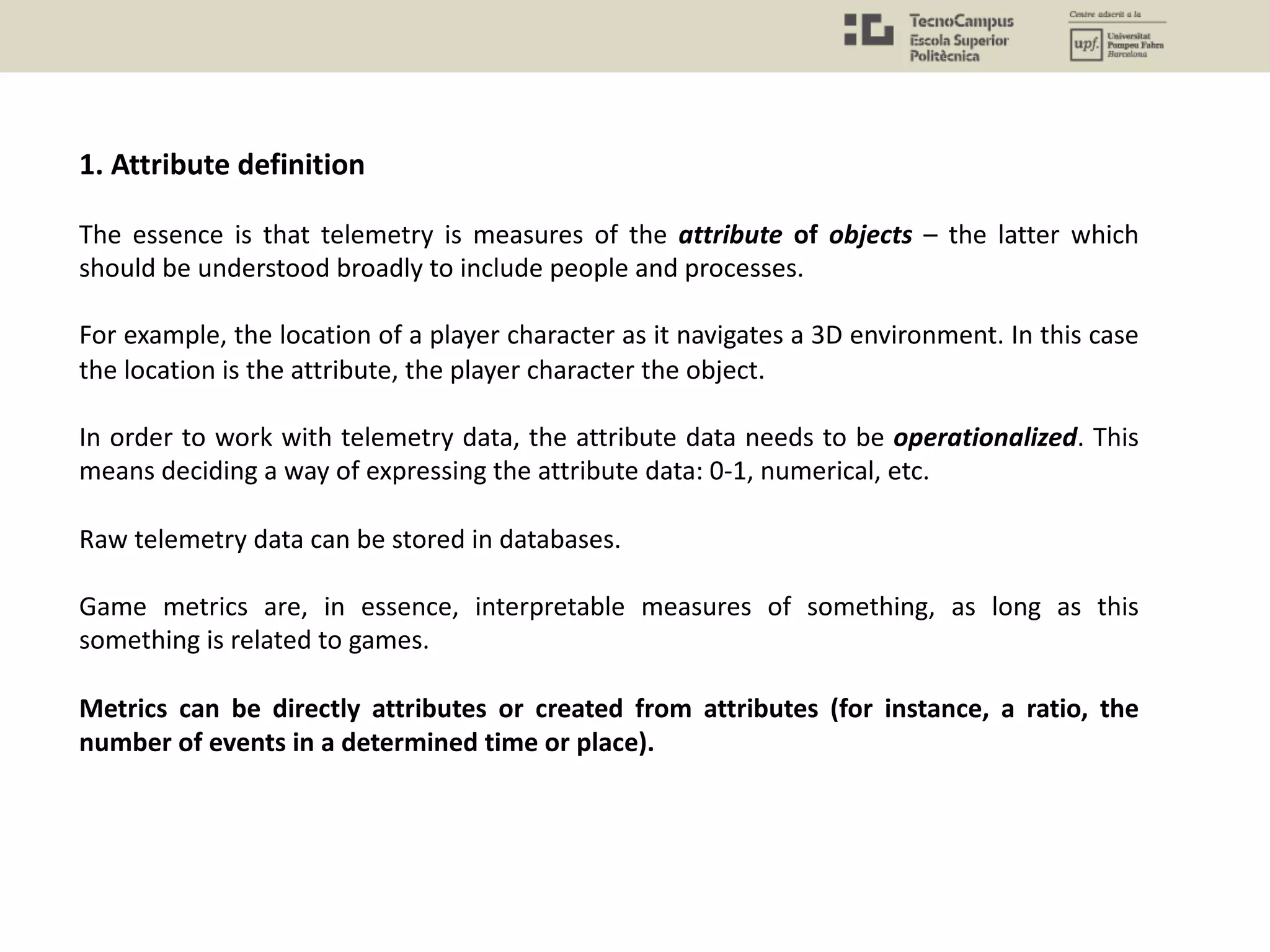 1. Attribute definition
The essence is that telemetry is measures of the attribute of objects – the latter which
should be understood broadly to include people and processes.
For example, the location of a player character as it navigates a 3D environment. In this case
the location is the attribute, the player character the object.
In order to work with telemetry data, the attribute data needs to be operationalized. This
means deciding a way of expressing the attribute data: 0-1, numerical, etc.
Raw telemetry data can be stored in databases.
Game metrics are, in essence, interpretable measures of something, as long as this
something is related to games.
Metrics can be directly attributes or created from attributes (for instance, a ratio, the
number of events in a determined time or place).
 