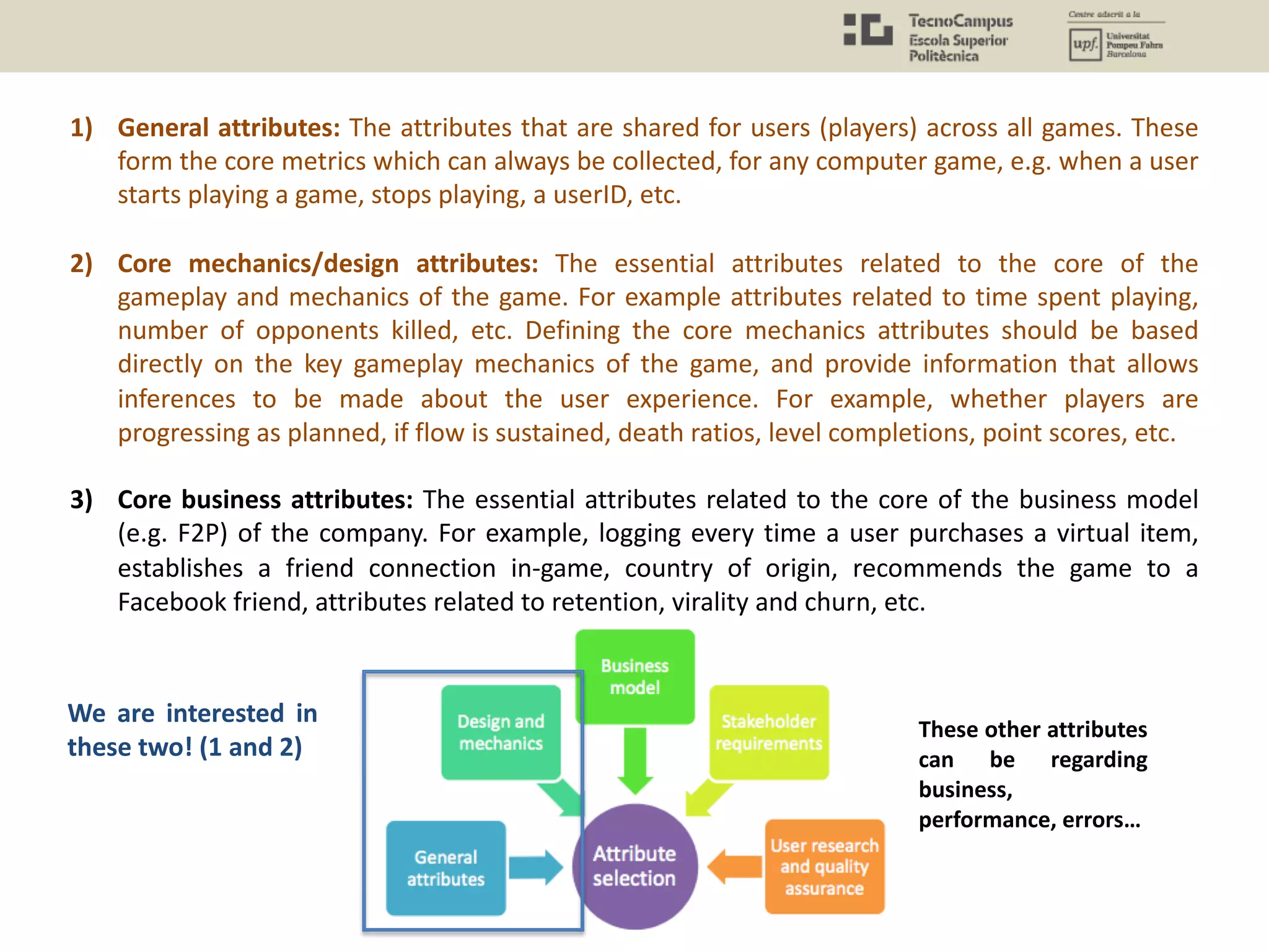 1) General attributes: The attributes that are shared for users (players) across all games. These
form the core metrics which can always be collected, for any computer game, e.g. when a user
starts playing a game, stops playing, a userID, etc.
2) Core mechanics/design attributes: The essential attributes related to the core of the
gameplay and mechanics of the game. For example attributes related to time spent playing,
number of opponents killed, etc. Defining the core mechanics attributes should be based
directly on the key gameplay mechanics of the game, and provide information that allows
inferences to be made about the user experience. For example, whether players are
progressing as planned, if flow is sustained, death ratios, level completions, point scores, etc.
3) Core business attributes: The essential attributes related to the core of the business model
(e.g. F2P) of the company. For example, logging every time a user purchases a virtual item,
establishes a friend connection in-game, country of origin, recommends the game to a
Facebook friend, attributes related to retention, virality and churn, etc.
These other attributes
can be regarding
business,
performance, errors…
We are interested in
these two! (1 and 2)
 