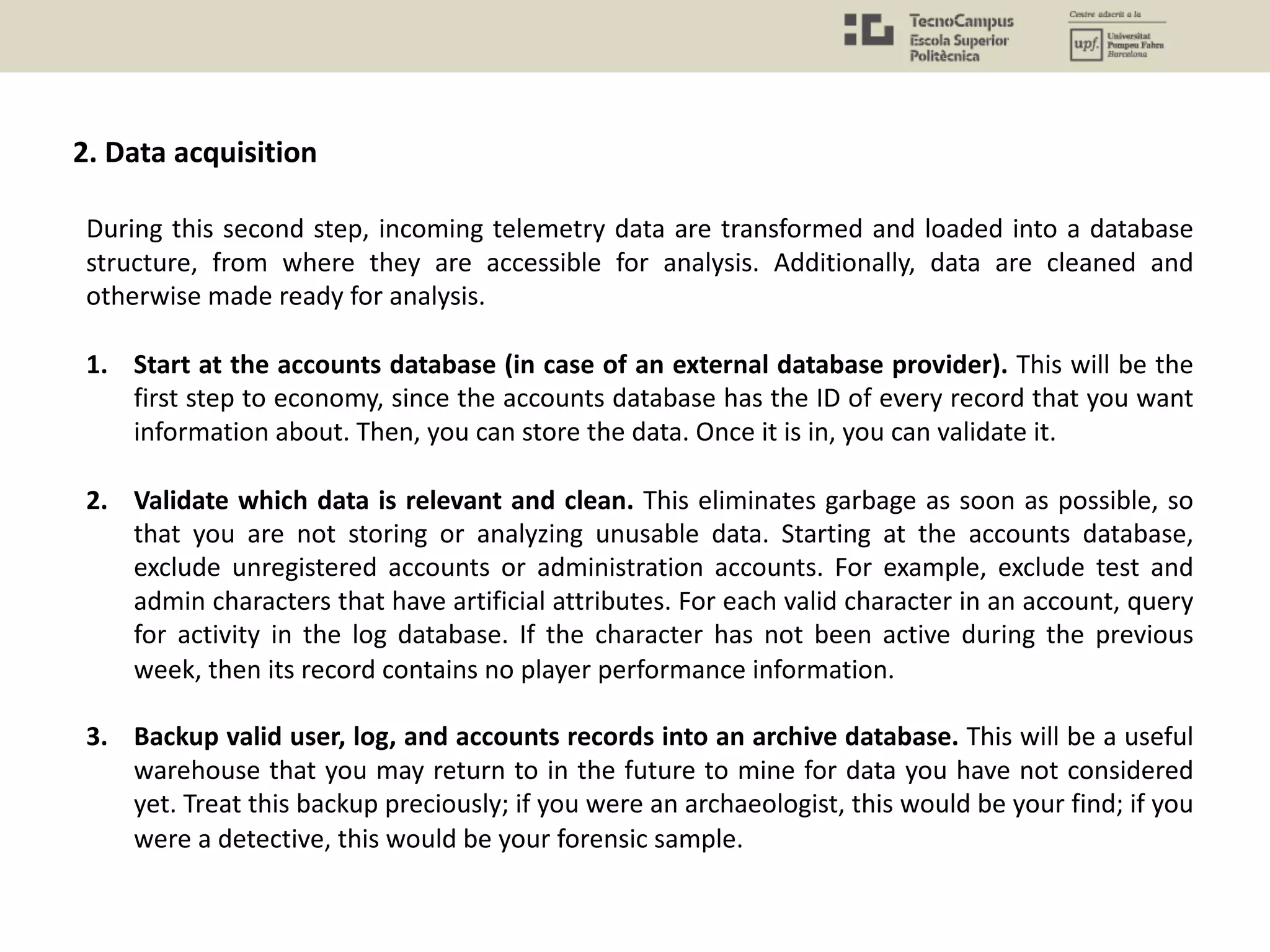 2. Data acquisition
During this second step, incoming telemetry data are transformed and loaded into a database
structure, from where they are accessible for analysis. Additionally, data are cleaned and
otherwise made ready for analysis.
1. Start at the accounts database (in case of an external database provider). This will be the
first step to economy, since the accounts database has the ID of every record that you want
information about. Then, you can store the data. Once it is in, you can validate it.
2. Validate which data is relevant and clean. This eliminates garbage as soon as possible, so
that you are not storing or analyzing unusable data. Starting at the accounts database,
exclude unregistered accounts or administration accounts. For example, exclude test and
admin characters that have artificial attributes. For each valid character in an account, query
for activity in the log database. If the character has not been active during the previous
week, then its record contains no player performance information.
3. Backup valid user, log, and accounts records into an archive database. This will be a useful
warehouse that you may return to in the future to mine for data you have not considered
yet. Treat this backup preciously; if you were an archaeologist, this would be your find; if you
were a detective, this would be your forensic sample.
 