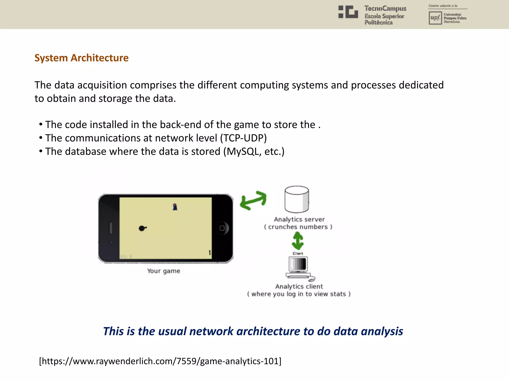 The data acquisition comprises the different computing systems and processes dedicated
to obtain and storage the data.
• The code installed in the back-end of the game to store the .
• The communications at network level (TCP-UDP)
• The database where the data is stored (MySQL, etc.)
This is the usual network architecture to do data analysis
[https://www.raywenderlich.com/7559/game-analytics-101]
System Architecture
 