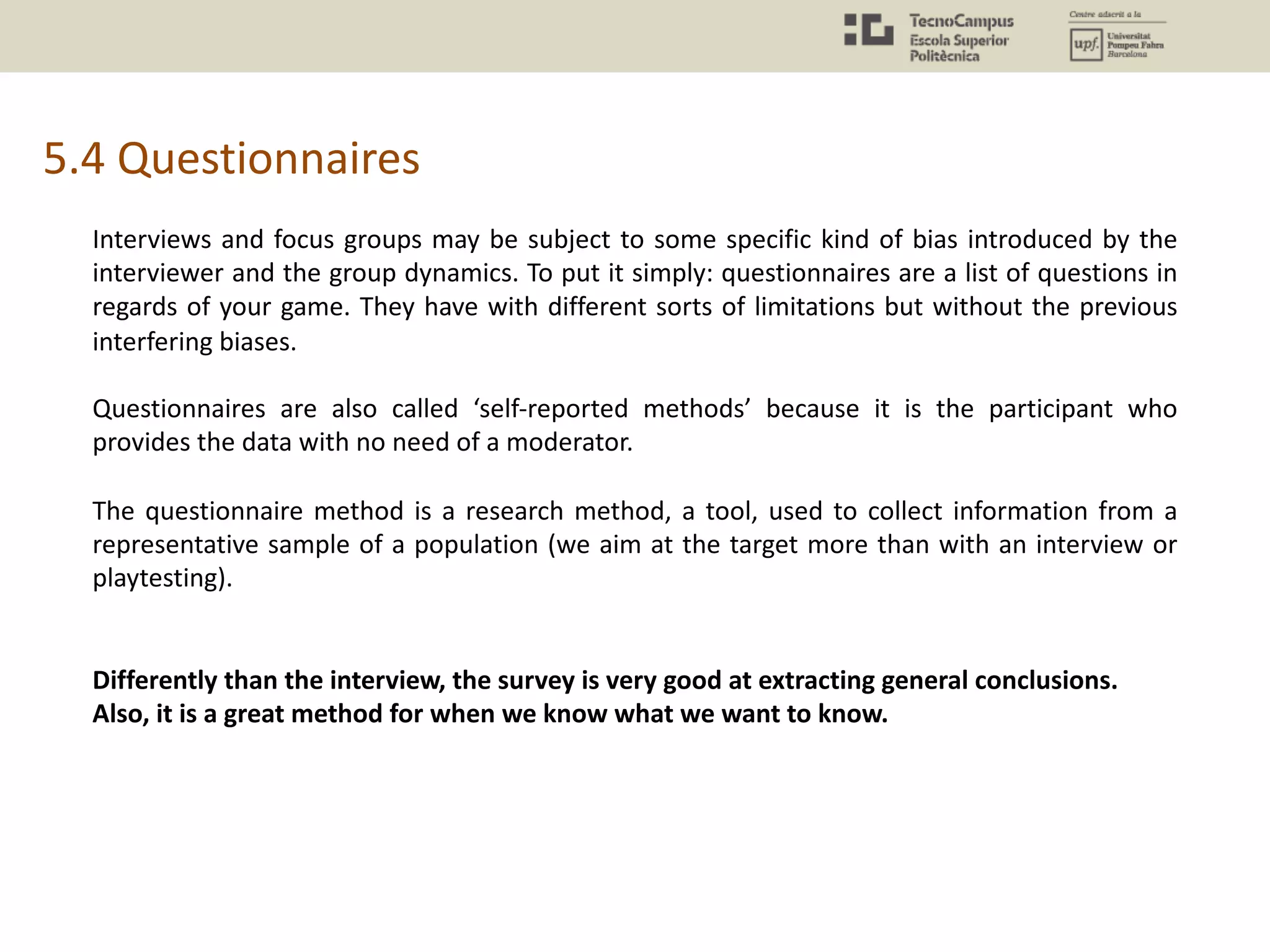 5.4 Questionnaires
Interviews and focus groups may be subject to some specific kind of bias introduced by the
interviewer and the group dynamics. To put it simply: questionnaires are a list of questions in
regards of your game. They have with different sorts of limitations but without the previous
interfering biases.
Questionnaires are also called ‘self-reported methods’ because it is the participant who
provides the data with no need of a moderator.
The questionnaire method is a research method, a tool, used to collect information from a
representative sample of a population (we aim at the target more than with an interview or
playtesting).
Differently than the interview, the survey is very good at extracting general conclusions.
Also, it is a great method for when we know what we want to know.
 