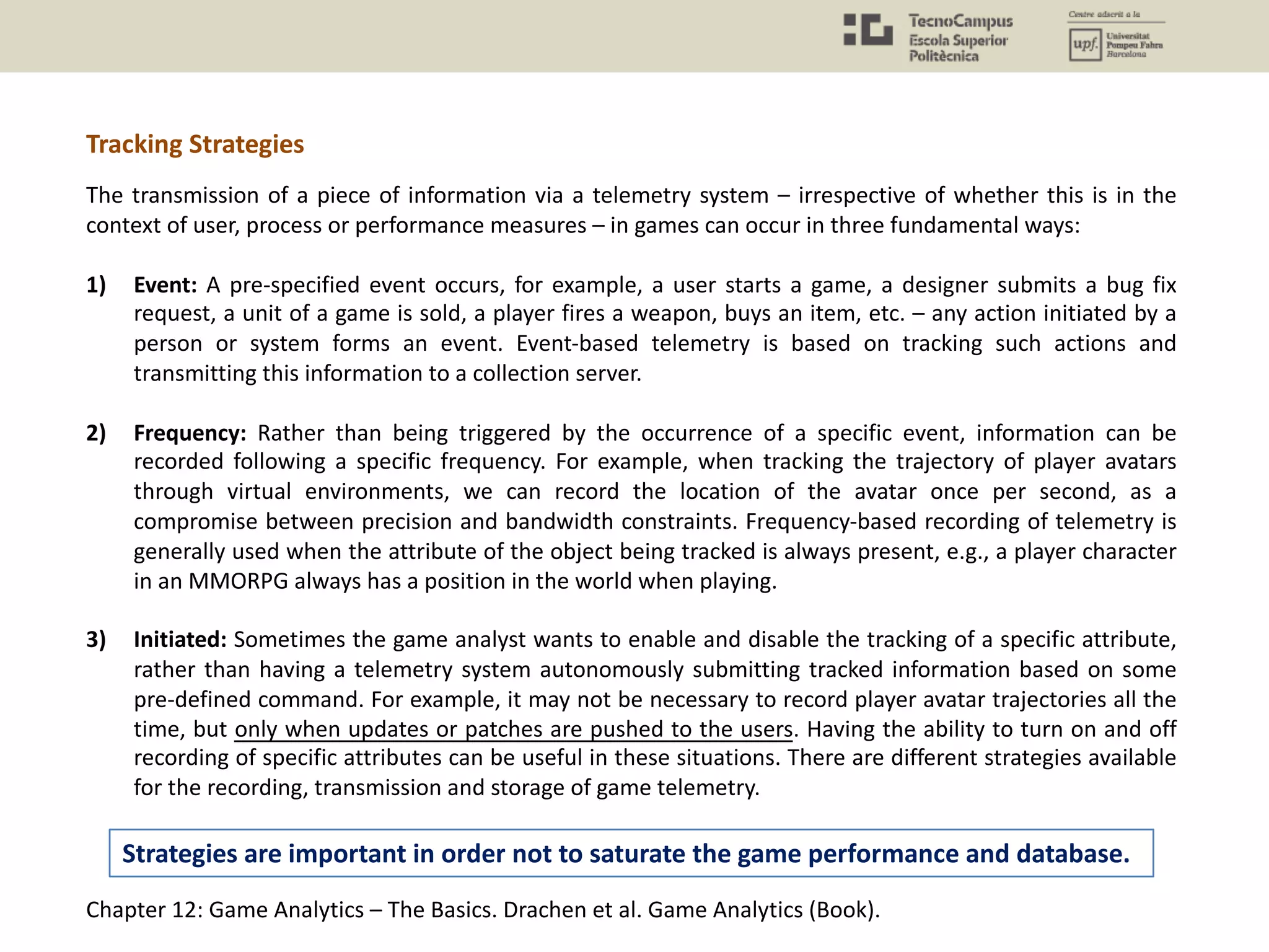 The transmission of a piece of information via a telemetry system – irrespective of whether this is in the
context of user, process or performance measures – in games can occur in three fundamental ways:
1) Event: A pre-specified event occurs, for example, a user starts a game, a designer submits a bug fix
request, a unit of a game is sold, a player fires a weapon, buys an item, etc. – any action initiated by a
person or system forms an event. Event-based telemetry is based on tracking such actions and
transmitting this information to a collection server.
2) Frequency: Rather than being triggered by the occurrence of a specific event, information can be
recorded following a specific frequency. For example, when tracking the trajectory of player avatars
through virtual environments, we can record the location of the avatar once per second, as a
compromise between precision and bandwidth constraints. Frequency-based recording of telemetry is
generally used when the attribute of the object being tracked is always present, e.g., a player character
in an MMORPG always has a position in the world when playing.
3) Initiated: Sometimes the game analyst wants to enable and disable the tracking of a specific attribute,
rather than having a telemetry system autonomously submitting tracked information based on some
pre-defined command. For example, it may not be necessary to record player avatar trajectories all the
time, but only when updates or patches are pushed to the users. Having the ability to turn on and off
recording of specific attributes can be useful in these situations. There are different strategies available
for the recording, transmission and storage of game telemetry.
Chapter 12: Game Analytics – The Basics. Drachen et al. Game Analytics (Book).
Tracking Strategies
Strategies are important in order not to saturate the game performance and database.
 